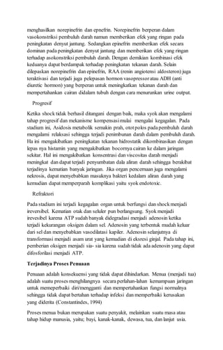 menghasilkan norepinefrin dan epnefrin. Norepinefrin berperan dalam
vasokonstriksi pembuluh darah namun memberikan efek yang ringan pada
peningkatan denyut jantung. Sedangkan epinefrin memberikan efek secara
dominan pada peningkatan denyut jantung dan memberikan efek yang ringan
terhadap asokonstriksi pembuluh darah. Dengan demikian kombinasi efek
keduanya dapat berdampak terhadap peningkatan tekanan darah. Selain
dilepaskan norepinefrin dan epinefrin, RAA (renin angiotensi aldosteron) juga
teraktivasi dan terjadi juga pelepasan hormon vasopressoratau ADH (anti
diuretic hormon) yang berperan untuk meningkatkan tekanan darah dan
mempertahankan cairan didalam tubuh dengan cara menurunkan urine output.
Progresif
Ketika shock tidak berhasil ditangani dengan baik, maka syok akan mengalami
tahap progresif dan mekanisme kompensasimulai mengalai kegagalan. Pada
stadium ini, Asidosis metabolik semakin prah, ototpolos padapembuluh darah
mengalami relaksasi sehingga terjadi penimbunan darah dalam pembuluh darah.
Ha ini mengakibatkan peningkatan tekanan hidrostatik dikombinasikan dengan
lepas nya histamin yang mengakibatkan bocornya cairan ke dalam jaringan
sekitar. Hal ini mengakibatkan konsentrasi dan viscositas darah menjadi
meningkat dan dapat terjadi penyumbatan dala aliran darah sehingga berakibat
terjadinya kematian banyak jaringan. Jika organ pencernaan juga mengalami
nekrosis, dapat menyebabkan masuknya bakteri kedalam aliran darah yang
kemudian dapat memperparah komplikasi yaitu syok endotoxic.
Refraktori
Pada stadium ini terjadi kegagalan organ untuk berfungsi dan shockmenjadi
ireversibel. Kematian otak dan seluler pun berlangsung. Syok menjadi
irevesibel karena ATP sudah banyak didegradasi menjadi adenosin ketika
terjadi kekurangan oksigen dalam sel. Adenosin yang terbentuk mudah keluar
dari sel dan menyebabkan vasodilatasi kapiler. Adenosin selanjutnya di
transformasi menjadi asam urat yang kemudian di eksresi ginjal. Pada tahap ini,
pemberian oksigen menjadi sia- sia karena sudah tidak ada adenosin yang dapat
difosforilasi menjadi ATP.
Terjadinya Proses Penuaan
Penuaan adalah konsekuensi yang tidak dapat dihindarkan. Menua (menjadi tua)
adalah suatu proses menghilangnya secara perlahan-lahan kemampuan jaringan
untuk memeperbaiki diri/mengganti dan mempertahankan fungsi normalnya
sehingga tidak dapat bertahan terhadap infeksi dan memperbaiki kerusakan
yang diderita (Constantindes, 1994)
Proses menua bukan merupakan suatu penyakit, melainkan suatu masa atau
tahap hidup manusia, yaitu; bayi, kanak-kanak, dewasa, tua, dan lanjut usia.
 