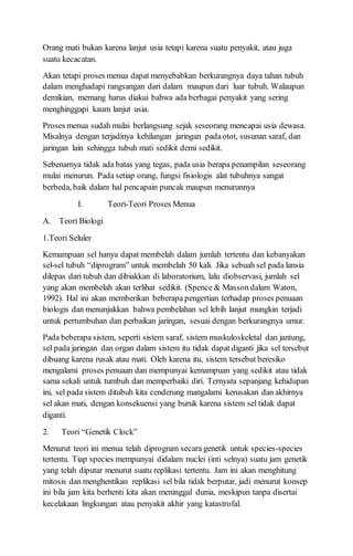 Orang mati bukan karena lanjut usia tetapi karena suatu penyakit, atau juga
suatu kecacatan.
Akan tetapi proses menua dapat menyebabkan berkurangnya daya tahan tubuh
dalam menghadapi rangsangan dari dalam maupun dari luar tubuh. Walaupun
demikian, memang harus diakui bahwa ada berbagai penyakit yang sering
menghinggapi kaum lanjut usia.
Proses menua sudah mulai berlangsung sejak seseorang mencapai usia dewasa.
Misalnya dengan terjadinya kehilangan jaringan padaotot, susunan saraf, dan
jaringan lain sehingga tubuh mati sedikit demi sedikit.
Sebenarnya tidak ada batas yang tegas, pada usia berapa penampilan seseorang
mulai menurun. Pada setiap orang, fungsi fisiologis alat tubuhnya sangat
berbeda, baik dalam hal pencapain puncak maupun menurunnya
I. Teori-Teori Proses Menua
A. Teori Biologi
1.Teori Seluler
Kemampuan sel hanya dapat membelah dalam jumlah tertentu dan kebanyakan
sel-sel tubuh “diprogram” untuk membelah 50 kali. Jika sebuah sel pada lansia
dilepas dari tubuh dan dibiakkan di laboratorium, lalu diobservasi, jumlah sel
yang akan membelah akan terlihat sedikit. (Spence & Masson dalam Waton,
1992). Hal ini akan memberikan beberapa pengertian terhadap proses penuaan
biologis dan menunjukkan bahwa pembelahan sel lebih lanjut mungkin terjadi
untuk pertumbuhan dan perbaikan jaringan, sesuai dengan berkurangnya umur.
Pada beberapa sistem, seperti sistem saraf, sistem muskuloskeletal dan jantung,
sel pada jaringan dan organ dalam sistem itu tidak dapat diganti jika sel tersebut
dibuang karena rusak atau mati. Oleh karena itu, sistem tersebut beresiko
mengalami proses penuaan dan mempunyai kemampuan yang sedikit atau tidak
sama sekali untuk tumbuh dan memperbaiki diri. Ternyata sepanjang kehidupan
ini, sel pada sistem ditubuh kita cenderung mangalami kerusakan dan akhirnya
sel akan mati, dengan konsekuensi yang buruk karena sistem sel tidak dapat
diganti.
2. Teori “Genetik Clock”
Menurut teori ini menua telah diprogram secara genetik untuk species-species
tertentu. Tiap species mempunyai didalam nuclei (inti selnya) suatu jam genetik
yang telah diputar menurut suatu replikasi tertentu. Jam ini akan menghitung
mitosis dan menghentikan replikasi sel bila tidak berputar, jadi menurut konsep
ini bila jam kita berhenti kita akan meninggal dunia, meskipun tanpa disertai
kecelakaan lingkungan atau penyakit akhir yang katastrofal.
 