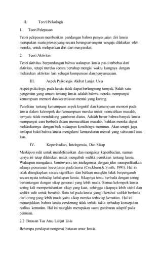 II. Teori Psikologis
1. Teori Pelepasan
Teori pelepasan memberikan pandangan bahwa penyesuaian diri lansia
merupakan suatu proses yang secara berangsur-angsur sengaja dilakukan oleh
mereka, untuk melepaskan diri dari masyarakat.
2. Teori Aktivitas
Teori aktivitas berpandangan bahwa walaupun lansia pasti terbebas dari
aktivitas, tetapi mereka secara bertahap mengisi waktu luangnya dengan
melakukan aktivitas lain sebagai kompensasi dan penyusuauian.
III. Aspek Psikologis Akibat Lanjut Usia
Aspek psikologis pada lansia tidak dapat berlangsung tampak. Salah satu
pengertian yang umum tentang lansia adalah bahwa mereka mempunyai
kemampuan memori dan kecerdasan mental yang kurang.
Penelitian tentang kemampuan aspek kognitif dan kemampuan memori pada
lansia dalam kelompok dan kemampuan mereka untuk memcahkan masalah,
ternyata tidak mendukung gambaran diatas. Adalah benar bahwa banyak lansia
mempunyai cara berbedadalam memecahkan masalah, bahkan mereka dapat
melakukannya dengan baik walaupun kondisinya menurun. Akan tetapi, juga
terdapat bukti bahwa lansia mengalami kemunduran mental yang substansil atau
luas.
IV. Keperibadian, Intelegensia, Dan Sikap
Meskipon sulit untuk mendefenisikan dan mengukur keperibadian, namun
upaya ini tetap dilakukan untuk mengubah sedikit pemikiran tentang lansia.
Walaupun mengalami kontroversi, tes intelegensia dengan jelas memperlihatkan
adanya penurunan kecerdasan pada lansia (Cockburn& Smith, 1991). Hal ini
tidak diungkapkan secara signifikan dan bahkan mungkin tidak berpengaruh
secara nyata terhadap kehidupan lansia. Sikapnya tentu berbeda dengan sering
bertentangan dengan sikap generasi yang lebih muda. Semua kelompok lansia
sering kali mempertahankan sikap yang kuat, sehingga sikapnya lebih stabil dan
sedikit sulit untuk berubah. Satu hal pada lansia yang diketahui sedikit berbeda
dari orang yang lebih muda yaitu sikap mereka terhadap kematian. Hal ini
menunjukkan bahwa lansia cenderung tidak terlalu takut terhadap konsep dan
realitas kematian. Hal ini mungkin merupakan suatu gambaran adaptif pada
penuaan.
2.2 Batasan Tua Atau Lanjut Usia
Beberapa pendapat mengenai batasan umur lansia.
 