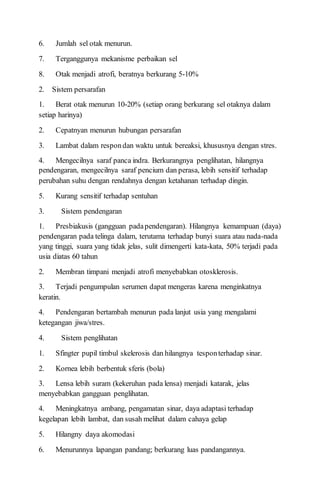 6. Jumlah sel otak menurun.
7. Terganggunya mekanisme perbaikan sel
8. Otak menjadi atrofi, beratnya berkurang 5-10%
2. Sistem persarafan
1. Berat otak menurun 10-20% (setiap orang berkurang sel otaknya dalam
setiap harinya)
2. Cepatnyan menurun hubungan persarafan
3. Lambat dalam respondan waktu untuk bereaksi, khususnya dengan stres.
4. Mengecilnya saraf panca indra. Berkurangnya penglihatan, hilangnya
pendengaran, mengecilnya saraf pencium dan perasa, lebih sensitif terhadap
perubahan suhu dengan rendahnya dengan ketahanan terhadap dingin.
5. Kurang sensitif terhadap sentuhan
3. Sistem pendengaran
1. Presbiakusis (gangguan padapendengaran). Hilangnya kemampuan (daya)
pendengaran pada telinga dalam, terutama terhadap bunyi suara atau nada-nada
yang tinggi, suara yang tidak jelas, sulit dimengerti kata-kata, 50% terjadi pada
usia diatas 60 tahun
2. Membran timpani menjadi atrofi menyebabkan otosklerosis.
3. Terjadi pengumpulan serumen dapat mengeras karena menginkatnya
keratin.
4. Pendengaran bertambah menurun pada lanjut usia yang mengalami
ketegangan jiwa/stres.
4. Sistem penglihatan
1. Sfingter pupil timbul skelerosis dan hilangnya tesponterhadap sinar.
2. Kornea lebih berbentuk sferis (bola)
3. Lensa lebih suram (kekeruhan pada lensa) menjadi katarak, jelas
menyebabkan gangguan penglihatan.
4. Meningkatnya ambang, pengamatan sinar, daya adaptasi terhadap
kegelapan lebih lambat, dan susah melihat dalam cahaya gelap
5. Hilangny daya akomodasi
6. Menurunnya lapangan pandang; berkurang luas pandangannya.
 