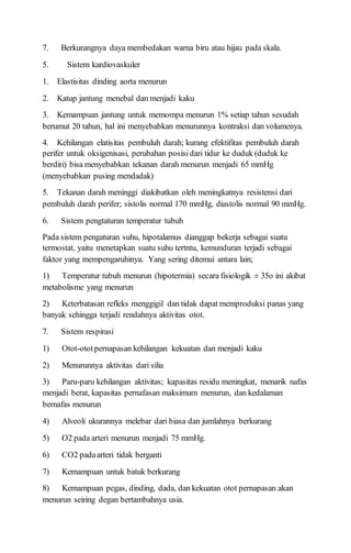 7. Berkurangnya daya membedakan warna biru atau hijau pada skala.
5. Sistem kardiovaskuler
1. Elastisitas dinding aorta menurun
2. Katup jantung menebal dan menjadi kaku
3. Kemampuan jantung untuk memompa menurun 1% setiap tahun sesudah
berumut 20 tahun, hal ini menyebabkan menurunnya kontraksi dan volumenya.
4. Kehilangan elatisitas pembuluh darah; kurang efektifitas pembuluh darah
perifer untuk oksigenisasi, perubahan posisidari tidur ke duduk (duduk ke
berdiri) bisa menyebabkan tekanan darah menurun menjadi 65 mmHg
(menyebabkan pusing mendadak)
5. Tekanan darah meninggi diakibatkan oleh meningkatnya resistensi dari
pembuluh darah perifer; sistolis normal 170 mmHg, diastolis normal 90 mmHg.
6. Sistem pengtaturan temperatur tubuh
Pada sistem pengaturan suhu, hipotalamus dianggap bekerja sebagai suatu
termostat, yaitu menetapkan suatu suhu tertntu, kemunduran terjadi sebagai
faktor yang mempengaruhinya. Yang sering ditemui antara lain;
1) Temperatur tubuh menurun (hipotermia) secara fisiologik ± 35o ini akibat
metabolisme yang menurun
2) Keterbatasan refleks menggigil dan tidak dapat memproduksi panas yang
banyak sehingga terjadi rendahnya aktivitas otot.
7. Sistem respirasi
1) Otot-ototpernapasan kehilangan kekuatan dan menjadi kaku
2) Menurunnya aktivitas dari silia
3) Paru-paru kehilangan aktivitas; kapasitas residu meningkat, menarik nafas
menjadi berat, kapasitas pernafasan maksimum menurun, dan kedalaman
bernafas menurun
4) Alveoli ukurannya melebar dari biasa dan jumlahnya berkurang
5) O2 pada arteri menurun menjadi 75 mmHg.
6) CO2 padaarteri tidak berganti
7) Kemampuan untuk batuk berkurang
8) Kemampuan pegas, dinding, dada, dan kekuatan otot pernapasan akan
menurun seiring degan bertambahnya usia.
 