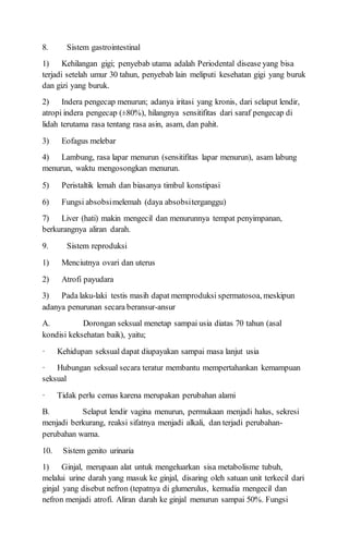 8. Sistem gastrointestinal
1) Kehilangan gigi; penyebab utama adalah Periodental disease yang bisa
terjadi setelah umur 30 tahun, penyebab lain meliputi kesehatan gigi yang buruk
dan gizi yang buruk.
2) Indera pengecap menurun; adanya iritasi yang kronis, dari selaput lendir,
atropi indera pengecap (±80%), hilangnya sensitifitas dari saraf pengecap di
lidah terutama rasa tentang rasa asin, asam, dan pahit.
3) Eofagus melebar
4) Lambung, rasa lapar menurun (sensitifitas lapar menurun), asam labung
menurun, waktu mengosongkan menurun.
5) Peristaltik lemah dan biasanya timbul konstipasi
6) Fungsi absobsimelemah (daya absobsiterganggu)
7) Liver (hati) makin mengecil dan menurunnya tempat penyimpanan,
berkurangnya aliran darah.
9. Sistem reproduksi
1) Menciutnya ovari dan uterus
2) Atrofi payudara
3) Pada laku-laki testis masih dapat memproduksi spermatosoa, meskipun
adanya penurunan secara beransur-ansur
A. Dorongan seksual menetap sampai usia diatas 70 tahun (asal
kondisi keksehatan baik), yaitu;
· Kehidupan seksual dapat diupayakan sampai masa lanjut usia
· Hubungan seksual secara teratur membantu mempertahankan kemampuan
seksual
· Tidak perlu cemas karena merupakan perubahan alami
B. Selaput lendir vagina menurun, permukaan menjadi halus, sekresi
menjadi berkurang, reaksi sifatnya menjadi alkali, dan terjadi perubahan-
perubahan warna.
10. Sistem genito urinaria
1) Ginjal, merupaan alat untuk mengeluarkan sisa metabolisme tubuh,
melalui urine darah yang masuk ke ginjal, disaring oleh satuan unit terkecil dari
ginjal yang disebut nefron (tepatnya di glumerulus, kemudia mengecil dan
nefron menjadi atrofi. Aliran darah ke ginjal menurun sampai 50%. Fungsi
 