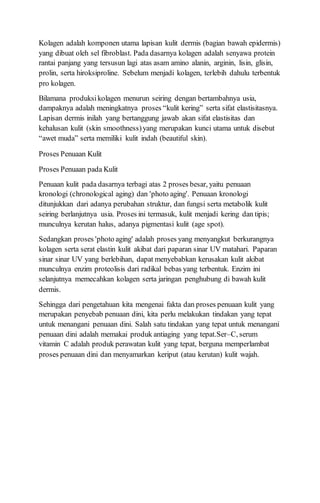 Kolagen adalah komponen utama lapisan kulit dermis (bagian bawah epidermis)
yang dibuat oleh sel fibroblast. Pada dasarnya kolagen adalah senyawa protein
rantai panjang yang tersusun lagi atas asam amino alanin, arginin, lisin, glisin,
prolin, serta hiroksiproline. Sebelum menjadi kolagen, terlebih dahulu terbentuk
pro kolagen.
Bilamana produksikolagen menurun seiring dengan bertambahnya usia,
dampaknya adalah meningkatnya proses “kulit kering” serta sifat elastisitasnya.
Lapisan dermis inilah yang bertanggung jawab akan sifat elastisitas dan
kehalusan kulit (skin smoothness)yang merupakan kunci utama untuk disebut
“awet muda” serta memiliki kulit indah (beautiful skin).
Proses Penuaan Kulit
Proses Penuaan pada Kulit
Penuaan kulit pada dasarnya terbagi atas 2 proses besar, yaitu penuaan
kronologi (chronological aging) dan 'photo aging'. Penuaan kronologi
ditunjukkan dari adanya perubahan struktur, dan fungsi serta metabolik kulit
seiring berlanjutnya usia. Proses ini termasuk, kulit menjadi kering dan tipis;
munculnya kerutan halus, adanya pigmentasi kulit (age spot).
Sedangkan proses 'photo aging' adalah proses yang menyangkut berkurangnya
kolagen serta serat elastin kulit akibat dari paparan sinar UV matahari. Paparan
sinar sinar UV yang berlebihan, dapat menyebabkan kerusakan kulit akibat
munculnya enzim proteolisis dari radikal bebas yang terbentuk. Enzim ini
selanjutnya memecahkan kolagen serta jaringan penghubung di bawah kulit
dermis.
Sehingga dari pengetahuan kita mengenai fakta dan proses penuaan kulit yang
merupakan penyebab penuaan dini, kita perlu melakukan tindakan yang tepat
untuk menangani penuaan dini. Salah satu tindakan yang tepat untuk menangani
penuaan dini adalah memakai produk antiaging yang tepat.Ser–C, serum
vitamin C adalah produk perawatan kulit yang tepat, berguna memperlambat
proses penuaan dini dan menyamarkan keriput (atau kerutan) kulit wajah.
 