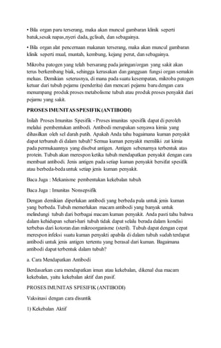• Bila organ paru terserang, maka akan muncul gambaran klinik seperti
batuk,sesak napas,nyeri dada, gclisah, dan sebagainya.
• Bila organ alat pencernaan makanan terserang, maka akan muncul gambaran
klinik seperti mual, muntah, kembung, kejang perut, dan sebagainya.
Mikroba patogen yang telah bersarang pada jaringan/organ yang sakit akan
terus berkembang biak, sehingga kerusakan dan gangguan fungsi organ semakin
meluas. Demikian seterusnya, di mana pada suatu kesempatan, mikroba patogen
ketuar dari tubuh pejamu (penderita) dan mencari pejamu baru dengan cara
menumpang produk proses metabolisme tubuh atau produk proses penyakit dari
pejamu yang sakit.
PROSES IMUNITAS SPESIFIK(ANTIBODI)
Inilah Proses Imunitas Spesifik - Proses imunitas spesifik dapat di peroleh
melalui pembentukan antibodi. Antibodi merupakan senyawa kimia yang
dihasilkan oleh sel darah putih. Apakah Anda tahu bagaimana kuman penyakit
dapat terbunuh di dalam tubuh? Semua kuman penyakit memiliki zat kimia
pada permukaannya yang disebut antigen. Antigen sebenarnya terbentuk atas
protein. Tubuh akan merespon ketika tubuh mendapatkan penyakit dengan cara
membuat antibodi. Jenis antigen pada setiap kuman penyakit bersifat spesifik
atau berbeda-bedauntuk setiap jenis kuman penyakit.
Baca Juga : Mekanisme pembentukan kekebalan tubuh
Baca Juga : Imunitas Nonsepsifik
Dengan demikian diperlukan antibodi yang berbeda pula untuk jenis kuman
yang berbeda. Tubuh memerlukan macam antibodi yang banyak untuk
melindungi tubuh dari berbagai macam kuman penyakit. Anda pasti tahu bahwa
dalam kehidupan sehari-hari tubuh tidak dapat selalu berada dalam kondisi
terbebas dari kotoran dan mikroorganisme (steril). Tubuh dapat dengan cepat
merespon infeksi suatu kuman penyakti apabila di dalam tubuh sudah terdapat
antibodi untuk jenis antigen tertentu yang berasal dari kuman. Bagaimana
antibodi dapat terbentuk dalam tubuh?
a. Cara Mendapatkan Antibodi
Berdasarkan cara mendapatkan imun atau kekebalan, dikenal dua macam
kekebalan, yaitu kekebalan aktif dan pasif.
PROSES IMUNITAS SPESIFIK (ANTIBODI)
Vaksinasi dengan cara disuntik
1) Kekebalan Aktif
 