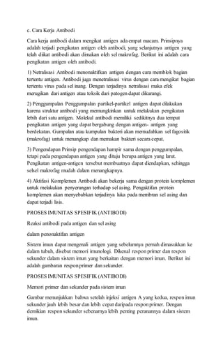 c. Cara Kerja Antibodi
Cara kerja antibodi dalam mengikat antigen ada empat macam. Prinsipnya
adalah terjadi pengikatan antigen oleh antibodi, yang selanjutnya antigen yang
telah diikat antibodi akan dimakan oleh sel makrofag. Berikut ini adalah cara
pengikatan antigen oleh antibodi.
1) Netralisasi Antibodi menonaktifkan antigen dengan cara memblok bagian
tertentu antigen. Antibodi juga menetralisasi virus dengan cara mengikat bagian
tertentu virus pada sel inang. Dengan terjadinya netralisasi maka efek
merugikan dari antigen atau toksik dari patogen dapat dikurangi.
2) Penggumpalan Penggumpalan partikel-partikel antigen dapat dilakukan
karena struktur antibodi yang memungkinkan untuk melakukan pengikatan
lebih dari satu antigen. Molekul antibodi memiliki sedikitnya dua tempat
pengikatan antigen yang dapat bergabung dengan antigen- antigen yang
berdekatan. Gumpalan atau kumpulan bakteri akan memudahkan sel fagositik
(makrofag) untuk menangkap dan memakan bakteri secara cepat.
3) Pengendapan Prinsip pengendapan hampir sama dengan penggumpalan,
tetapi pada pengendapan antigen yang dituju berupa antigen yang larut.
Pengikatan antigen-antigen tersebut membuatnya dapat diendapkan, sehingga
selsel makrofag mudah dalam menangkapnya.
4) Aktifasi Komplemen Antibodi akan bekerja sama dengan protein komplemen
untuk melakukan penyerangan terhadap sel asing. Pengaktifan protein
komplemen akan menyebabkan terjadinya luka pada membran sel asing dan
dapat terjadi lisis.
PROSES IMUNITAS SPESIFIK (ANTIBODI)
Reaksi antibodi pada antigen dan sel asing
dalam penonaktifan antigen
Sistem imun dapat mengenali antigen yang sebelumnya pernah dimasukkan ke
dalam tubuh, disebut memori imunologi. Dikenal respon primer dan respon
sekunder dalam sistem imun yang berkaitan dengan memori imun. Berikut ini
adalah gambaran responprimer dan sekunder.
PROSES IMUNITAS SPESIFIK (ANTIBODI)
Memori primer dan sekunder pada sistem imun
Gambar menunjukkan bahwa setelah injeksi antigen A yang kedua, respon imun
sekunder jauh lebih besar dan lebih cepat daripada responprimer. Dengan
demikian respon sekunder sebenarnya lebih penting peranannya dalam sistem
imun.
 
