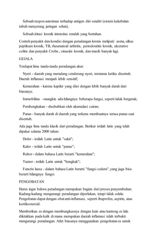 Sebuah respon autoimun terhadap antigen diri sendiri (sistem kekebalan
tubuh menyerang jaringan sehat);
Sebuah iritasi kronik intensitas rendah yang bertahan.
Contoh penyakit dan kondisi dengan peradangan kronis meliputi: asma, ulkus
peptikum kronik, TB, rheumatoid arthritis, periodontitis kronik, ulcerative
colitis dan penyakit Crohn , sinusitis kronik, dan masih banyak lagi.
GEJALA
Terdapat lima tanda-tanda peradangan akut:
Nyeri - daerah yang meradang cenderung nyeri, terutama ketika disentuh.
Daerah inflamasi menjadi lebih sensitif;
Kemerahan - karena kapiler yang diisi dengan lebih banyak darah dari
biasanya;
Immobilitas - mungkin ada hilangnya beberapa fungsi, seperti tidak bergerak;
Pembengkakan - disebabkan oleh akumulasi cairan;
Panas - banyak darah di daerah yang terkena membuatnya terasa panas saat
disentuh.
Ada juga lima tanda klasik dari peradangan. Berikut istilah latin yang telah
dipakai selama 2000 tahun:
Dolor - istilah Latin untuk "sakit";
Kalor - istilah Latin untuk "panas";
Rubor- dalam bahasa Latin berarti "kemerahan";
Tumor - istilah Latin untuk "bengkak";
Functio laesa - dalam bahasa Latin berarti "fungsi cedera", yang juga bisa
berarti hilangnya fungsi.
PENGOBATAN
Harus ingat bahwa peradangan merupakan bagian dari proses penyembuhan.
Kadang-kadang mengurangi peradangan diperlukan, tetapi tidak selalu.
Pengobatan dapat dengan obatanti-inflamasi, seperti ibuprofen, aspirin, atau
kortikosteroid.
Memberikan es dengan membungkusnya dengan kain atau kantong es lalu
diletakkan pada kulit di mana merupakan daerah inflamasi telah terbukti
mengurangi peradangan. Atlet biasanya menggunakan pengobatan es untuk
 