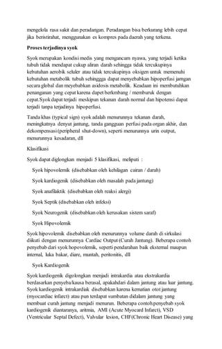 mengelola rasa sakit dan peradangan. Peradangan bisa berkurang lebih cepat
jika beristirahat, menggunakan es kompres pada daerah yang terkena.
Proses terjadinya syok
Syok merupakan kondisi medis yang mengancam nyawa, yang terjadi ketika
tubuh tidak mendapat cukup aliran darah sehingga tidak tercukupinya
kebutuhan aerobik seluler atau tidak tercukupinya oksigen untuk memenuhi
kebutuhan metabolik tubuh sehinggga dapat menyebabkan hipoperfusi jarngan
secara global dan meyebabkan asidosis metabolik. Keadaan ini membutuhkan
penanganan yang cepat karena dapet berkmbang / memburuk dengan
cepat.Syokdapat terjadi meskipun tekanan darah normal dan hipotensi dapat
terjadi tanpa terjadinya hipoperfusi.
Tanda khas (typical sign) syok adalah menurunnya tekanan darah,
meningkatnya denyut jantung, tanda gangguan perfusi pada organ akhir, dan
dekompensasi(peripheral shut-down), seperti menurunnya urin output,
menurunnya kesadaran, dll
Klasifikasi
Syok dapat diglongkan menjadi 5 klasifikasi, meliputi :
Syok hipovolemik (disebabkan oleh kehilagan cairan / darah)
Syok kardiogenik (disebabkan oleh masalah pada jantung)
Syok anafilaktik (disebabkan oleh reaksi alergi)
Syok Septik (disebabkan oleh infeksi)
Syok Neurogenik (disebabkan oleh kerusakan sistem saraf)
Syok Hipovolemik
Syok hipovolemik disebabkan oleh menurunnya volume darah di sirkulasi
diikuti dengan menurunnya Cardiac Output (Curah Jantung). Beberapa contoh
penyebab dari syok hopovolemik, seperti pendarahan baik eksternal maupun
internal, luka bakar, diare, muntah, peritonitis, dll
Syok Kardiogenik
Syok kardiogenik digolongkan menjadi intrakardia atau ekstrakardia
berdasarkan penyeba/kausa berasal, apakahdari dalam jantung atau luar jantung.
Syok kardiogenik intrakardiak disebabkan karena kematian otot jantung
(myocardiac infarct) atau pun terdapat sumbatan didalam jantung yang
membuat curah jantung menjadi menurun. Beberapa contohpenyebab syok
kardiogenik diantaranya, aritmia, AMI (Acute Myocard Infarct), VSD
(Ventricular Septal Defect), Valvular lesion, CHF(Chronic Heart Disease) yang
 