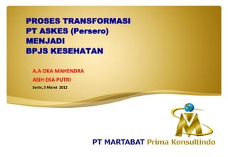 PROSES TRANSFORMASI
PT ASKES (Persero)
MENJADI
BPJS KESEHATAN
A.A OKA MAHENDRA
ASIH EKA PUTRI
Senin, 5 Maret 2012
 