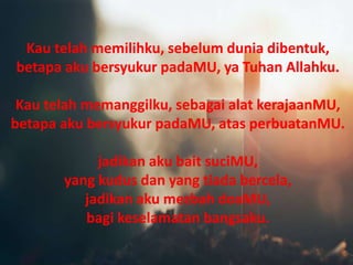 Kau telah memilihku, sebelum dunia dibentuk,
betapa aku bersyukur padaMU, ya Tuhan Allahku.
Kau telah memanggilku, sebagai alat kerajaanMU,
betapa aku bersyukur padaMU, atas perbuatanMU.
jadikan aku bait suciMU,
yang kudus dan yang tiada bercela,
jadikan aku mezbah doaMU,
bagi keselamatan bangsaku.
Kau telah memilihku, sebelum dunia dibentuk,
betapa aku bersyukur padaMU, ya Tuhan Allahku.
Kau telah memanggilku, sebagai alat kerajaanMU,
betapa aku bersyukur padaMU, atas perbuatanMU.
jadikan aku bait suciMU,
yang kudus dan yang tiada bercela,
jadikan aku mezbah doaMU,
bagi keselamatan bangsaku.
 