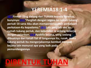 DIBENTUK TUHAN
18:1Firman yang datang dari TUHAN kepada Yeremia,
bunyinya:18:2"Pergilah dengan segera ke rumah tukang
periuk! Di sana Aku akan memperdengarkan perkataan-
perkataan-Ku kepadamu."18:3Lalu pergilah aku ke
rumah tukang periuk, dan kebetulan ia sedang bekerja
dengan pelarikan.18:4Apabila bejana, yang sedang
dibuatnya dari tanah liat di tangannya itu, rusak, maka
tukang periuk itu mengerjakannya kembali menjadi
bejana lain menurut apa yang baik pada
pemandangannya
YEREMIA18:1-4
 