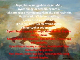 Bapa, besar sungguh kasih setiaMu,
nyata sungguh perlindunganMu,
tak satu kuasa mampu pisahkan aku dari kasihMu.
Bapa, ajarku s'lalu hormatiMu,
ajarku turut perintahMu,
b'rikanku hati 'tuk menyembahMu,
dan bersyukur setiap waktu.
S'perti bapa sayang anaknya, demikianlah Engkau
mengasihiku.
Kau jadikan biji mataMu, Kau berikan, s'mua yang
ada padaMu.
S'perti bapa sayang anaknya, demikianlah Kau
menuntun langkahku.
Hari depan, indah Kau beri, rancanganMu yang
terbaik bagiku.
Bapa, besar sungguh kasih setiaMu,
nyata sungguh perlindunganMu,
tak satu kuasa mampu pisahkan aku dari kasihMu.
Bapa, ajarku s'lalu hormatiMu,
ajarku turut perintahMu,
b'rikanku hati 'tuk menyembahMu,
dan bersyukur setiap waktu.
S'perti bapa sayang anaknya, demikianlah Engkau
mengasihiku.
Kau jadikan biji mataMu, Kau berikan, s'mua yang
ada padaMu.
S'perti bapa sayang anaknya, demikianlah Kau
menuntun langkahku.
Hari depan, indah Kau beri, rancanganMu yang
terbaik bagiku.
 