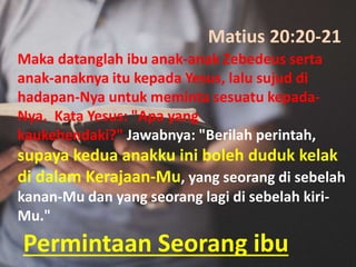 Permintaan Seorang ibu
Maka datanglah ibu anak-anak Zebedeus serta
anak-anaknya itu kepada Yesus, lalu sujud di
hadapan-Nya untuk meminta sesuatu kepada-
Nya. Kata Yesus: "Apa yang
kaukehendaki?" Jawabnya: "Berilah perintah,
supaya kedua anakku ini boleh duduk kelak
di dalam Kerajaan-Mu, yang seorang di sebelah
kanan-Mu dan yang seorang lagi di sebelah kiri-
Mu."
Matius 20:20-21
 