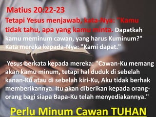 Perlu Minum Cawan TUHAN
Tetapi Yesus menjawab, kata-Nya: "Kamu
tidak tahu, apa yang kamu minta. Dapatkah
kamu meminum cawan, yang harus Kuminum?"
Kata mereka kepada-Nya: "Kami dapat."
Yesus berkata kepada mereka: "Cawan-Ku memang
akan kamu minum, tetapi hal duduk di sebelah
kanan-Ku atau di sebelah kiri-Ku, Aku tidak berhak
memberikannya. Itu akan diberikan kepada orang-
orang bagi siapa Bapa-Ku telah menyediakannya."
Matius 20:22-23
 