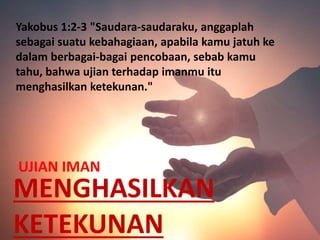 MENGHASILKAN
KETEKUNAN
UJIAN IMAN
Yakobus 1:2-3 "Saudara-saudaraku, anggaplah
sebagai suatu kebahagiaan, apabila kamu jatuh ke
dalam berbagai-bagai pencobaan, sebab kamu
tahu, bahwa ujian terhadap imanmu itu
menghasilkan ketekunan."
 