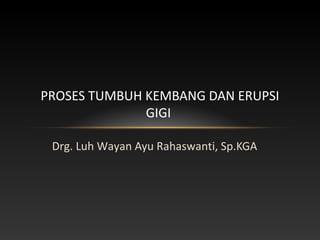 Drg. Luh Wayan Ayu Rahaswanti, Sp.KGA
PROSES TUMBUH KEMBANG DAN ERUPSI
GIGI
 