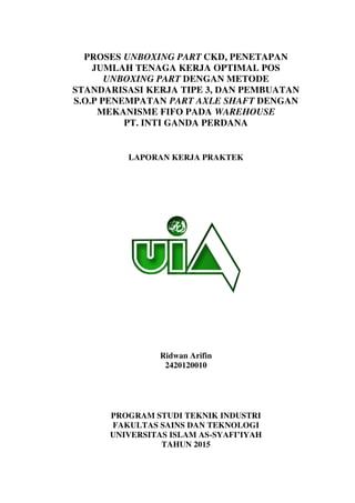 PROSES UNBOXING PART CKD, PENETAPAN
JUMLAH TENAGA KERJA OPTIMAL POS
UNBOXING PART DENGAN METODE
STANDARISASI KERJA TIPE 3, DAN PEMBUATAN
S.O.P PENEMPATAN PART AXLE SHAFT DENGAN
MEKANISME FIFO PADA WAREHOUSE
PT. INTI GANDA PERDANA
LAPORAN KERJA PRAKTEK
Ridwan Arifin
2420120010
PROGRAM STUDI TEKNIK INDUSTRI
FAKULTAS SAINS DAN TEKNOLOGI
UNIVERSITAS ISLAM AS-SYAFI’IYAH
TAHUN 2015
 