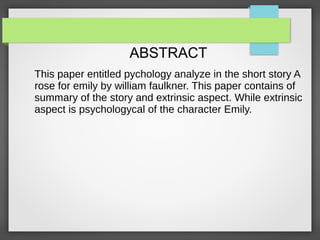ABSTRACT
This paper entitled pychology analyze in the short story A
rose for emily by william faulkner. This paper contains of
summary of the story and extrinsic aspect. While extrinsic
aspect is psychologycal of the character Emily.
 