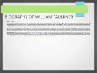 BIOGRAPHY OF WILLIAM FAULKNER
William Faulkner
The man himself never stood taller than five feet, six inches tall, but in the realm of American literature, William Faulkner is a giant. More than simply a renowned Mississippi writer, the Nobel
Prize-winning novelist and short story writer is acclaimed throughout the world as one of the twentieth century’s greatest writers, one who transformed his “postage stamp” of native soil into
an apocryphal setting in which he explored, articulated, and challenged “the old verities and truths of the heart.” During what is generally considered his period of greatest artistic achievement,
from The Sound and the Fury in 1929 to Go Down, Moses in 1942, Faulkner accomplished in a little over a decade more artistically than most writers accomplish over a lifetime of writing. It is
one of the more remarkable feats of American literature, how a young man who never graduated from high school, never received a college degree, living in a small town in the poorest state in
the nation, all the while balancing a growing family of dependents and impending financial ruin, could during the Great Depression write a series of novels all set in the same small Southern
county — novels that include As I Lay Dying, Light in August, and above all, Absalom, Absalom! — that would one day be recognized as among the greatest novels ever written by an American.
The Early Years William Cuthbert Falkner (as his name was then spelled) was born on September 25, 1897, in New Albany, Mississippi, the first of four sons born to Murry and Maud Butler
Falkner. He was named after his great-grandfather, William Clark Falkner, the “Old Colonel,” who had been killed eight years earlier in a duel with his former business partner in the streets of
Ripley, Mississippi. A lawyer, politician, planter, businessman, Civil War colonel, railroad financier, and finally a best-selling writer (of the novel The White Rose of Memphis), the Old Colonel,
even in death, loomed as a larger-than-life model of personal and professional success for his male descendants.
 