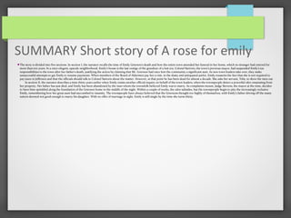 SUMMARY Short story of A rose for emily
The story is divided into five sections. In section I, the narrator recalls the time of Emily Grierson’s death and how the entire town attended her funeral in her home, which no stranger had entered for
more than ten years. In a once-elegant, upscale neighborhood, Emily’s house is the last vestige of the grandeur of a lost era. Colonel Sartoris, the town’s previous mayor, had suspended Emily’s tax
responsibilities to the town after her father’s death, justifying the action by claiming that Mr. Grierson had once lent the community a significant sum. As new town leaders take over, they make
unsuccessful attempts to get Emily to resume payments. When members of the Board of Aldermen pay her a visit, in the dusty and antiquated parlor, Emily reasserts the fact that she is not required to
pay taxes in Jefferson and that the officials should talk to Colonel Sartoris about the matter. However, at that point he has been dead for almost a decade. She asks her servant, Tobe, to show the men out.
In section II, the narrator describes a time thirty years earlier when Emily resists another official inquiry on behalf of the town leaders, when the townspeople detect a powerful odor emanating from
her property. Her father has just died, and Emily has been abandoned by the man whom the townsfolk believed Emily was to marry. As complaints mount, Judge Stevens, the mayor at the time, decides
to have lime sprinkled along the foundation of the Grierson home in the middle of the night. Within a couple of weeks, the odor subsides, but the townspeople begin to pity the increasingly reclusive
Emily, remembering how her great aunt had succumbed to insanity. The townspeople have always believed that the Griersons thought too highly of themselves, with Emily’s father driving off the many
suitors deemed not good enough to marry his daughter. With no offer of marriage in sight, Emily is still single by the time she turns thirty.
 