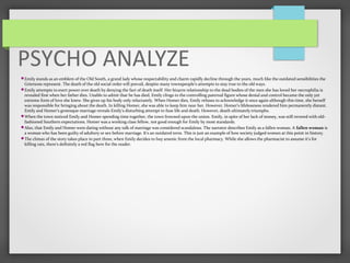 PSYCHO ANALYZE
Emily stands as an emblem of the Old South, a grand lady whose respectability and charm rapidly decline through the years, much like the outdated sensibilities the
Griersons represent. The death of the old social order will prevail, despite many townspeople’s attempts to stay true to the old ways.
Emily attempts to exert power over death by denying the fact of death itself. Her bizarre relationship to the dead bodies of the men she has loved her necrophilia is
revealed first when her father dies. Unable to admit that he has died, Emily clings to the controlling paternal figure whose denial and control became the only yet
extreme form of love she knew. She gives up his body only reluctantly. When Homer dies, Emily refuses to acknowledge it once again although this time, she herself
was responsible for bringing about the death. In killing Homer, she was able to keep him near her. However, Homer’s lifelessness rendered him permanently distant.
Emily and Homer’s grotesque marriage reveals Emily’s disturbing attempt to fuse life and death. However, death ultimately triumphs.
When the town noticed Emily and Homer spending time together, the town frowned upon the union. Emily, in spite of her lack of money, was still revered with old-
fashioned Southern expectations. Homer was a working class fellow, not good enough for Emily by most standards.
Also, that Emily and Homer were dating without any talk of marriage was considered scandalous. The narrator describes Emily as a fallen woman. A fallen woman is
a woman who has been guilty of adultery or sex before marriage. It's an outdated term. This is just an example of how society judged women at this point in history.
The climax of the story takes place in part three, when Emily decides to buy arsenic from the local pharmacy. While she allows the pharmacist to assume it's for
killing rats, there's definitely a red flag here for the reader.
 