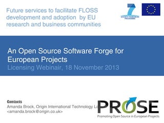 Future services to facilitate FLOSS
development and adoption by EU
research and business communities

An Open Source Software Forge for
European Projects
Licensing Webinair, 18 November 2013

Contacts
Amanda Brock, Origin International Technology Law
<amanda.brock@origin.co.uk>

 