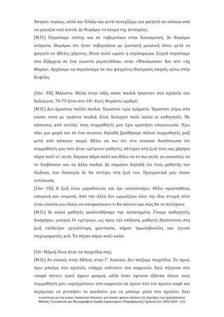 Συνέντευξη με την κυρία Παναγιώτα Μπώκου, για πολλά χρόνια κάτοικο της περιοχής των Αμπελοκήπων
Αθήνας / Συντακτική και Φωτογραφική Ομάδα Εργαστηρίου Πληροφορικής/ Σχολικά έτη: 2022-2023 [11]
Άστρον, κυρίως, αλλά και Πλάζα και μετά συνεχίζαμε για φαγητό σε κάποια από
τα μαγαζιά εκεί κοντά. Δε θυμάμαι το όνομα της πιτσαρίας.
[Μ.Π.] Πηγαίναμε επίσης και σε ταβερνάκια στην Καισαριανή. Δε θυμάμαι
ονόματα. Θυμάμαι ότι ήταν ταβερνάκια με ζωντανή μουσική όπου μετά το
φαγητό αν ήθελες χόρευες. Ήταν πολύ ωραία η ατμόσφαιρα. Συχνά πηγαίναμε
στα Εξάρχεια σε ένα γνωστό ρεμπετάδικο, στην «Μποέμισσα» Και στο «Αχ
Μαρία». Αρχίσαμε να πηγαίνουμε σε πιο ψαγμένες θεατρικές σκηνές κάτω στην
Κυψέλη.
[56ο -ΤΚ] Μάλιστα. Μέσα στην τάξη πόσα παιδιά ήσασταν στα σχολεία του
Χολαργού. 70-75 ήταν στο 10ο. Εκεί; Θυμάστε αριθμό;
[Μ.Π.] Δεν ήμασταν πολλά παιδιά. Ήμασταν τρία τμήματα. Ήμασταν γύρω στα
είκοσι επτά με τριάντα παιδιά. Στον Χολαργό πολύ καλοί οι καθηγητές. Με
κάποιους από αυτούς τους συμμαθητές μου έχω κρατήσει επικοινωνία. Έχω
πάει μια φορά και σε ένα reunion, δηλαδή βρεθήκαμε παλιοί συμμαθητές μαζί
μετά από κάποιον καιρό. Θέλω να πω ότι στο reunion διαπίστωσα ότι
συμμαθητές μου που ήταν «μέτριοι» μαθητές, πέτυχαν στη ζωή τους και χάρηκα
πάρα πολύ γι' αυτό. Χάρηκα πάρα πολύ και θέλω να το πω αυτό, να ακουστεί, να
το διαβάσουν και τα άλλα παιδιά. Δε σημαίνει δηλαδή ότι ένας μαθητής του
δώδεκα, του δεκατρία δε θα πετύχει στη ζωή του. Πραγματικά μου έκανε
εντύπωση.
[56ο -ΤΚ] Η ζωή είναι μαραθώνιος και όχι «κατοστάρι». Θέλει προσπάθεια,
υπομονή και επιμονή. Από την άλλη δεν ωριμάζουν όλοι την ίδια στιγμή ούτε
είναι εύκολο για όλους να αποφασίσουν τι θα κάνουν και πώς θα το πετύχουν.
[Μ.Π.] Οι καλοί μαθητές ακολουθήσαμε την πεπατημένη. Γίναμε καθηγητές,
δικηγόροι, γιατροί. Οι «μέτριοι», ως προς την επίδοση, μαθητές βγαίνοντας στη
ζωή επέδειξαν μεγαλύτερη φαντασία, πήραν πρωτοβουλίες και έγιναν
επιχειρηματίες κτλ. Τα πήγαν πάρα πολύ καλά.
[56ο -Μάρα] Ποια ήταν τα παιχνίδια σας;
[Μ.Π.] Αν εννοείς στην Αθήνα, στην Γ' Λυκείου, δεν παίζαμε παιχνίδια. Το πρωί,
πριν μπούμε στο σχολείο, υπήρχε απέναντι ένα καφενείο. Εγώ πήγαινα στο
«παρά πέντε» γιατί ήμουν μακριά, αλλά όταν έφτανα έβλεπα όλους τους
συμμαθητές μου «αραγμένους» στο καφενείο να έχουν πιεί τον πρώτο καφέ και
περίμεναν να χτυπήσει το κουδούνι για να μπούμε μέσα στο σχολείο. Εκεί
 