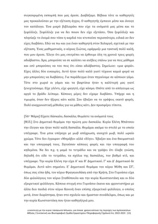 Συνέντευξη με την κυρία Παναγιώτα Μπώκου, για πολλά χρόνια κάτοικο της περιοχής των Αμπελοκήπων
Αθήνας / Συντακτική και Φωτογραφική Ομάδα Εργαστηρίου Πληροφορικής/ Σχολικά έτη: 2022-2023 [15]
συγκεκριμένη εκπομπή που μας άρεσε. Διαβάζαμε. Βέβαια τότε οι καθηγητές
μας προκαλούσαν με την εξέταση άγχος. Ο καθηγητής έμπαινε μέσα και άνοιγε
τον κατάλογο. Ένα μικρό βιβλιαράκι που είχε τα ονόματά μας μέσα και το
ξεφύλλιζε. Ξεφύλλιζε για να δει ποιον δεν είχε εξετάσει. Όσο ξεφύλλιζε και
πλησίαζε το όνομά σου τόσο η καρδιά του κτυπούσε περισσότερο, ειδικά αν δεν
είχες διαβάσει. Εδώ να πω και για έναν καθηγητή στον Χολαργό, σχετικά με την
εξέταση. Ένας μαθηματικός, ο κύριος Σιώτος, εφάρμοζε μια τακτική πολύ καλή,
που μου άρεσε. Έλεγε ότι μας επιτρέπει να έρθουμε όλη τη χρονιά τρεις φορές
αδιάβαστοι. Άρα, μπορούσε να σε καλέσει να ανέβεις επάνω για να πεις μάθημα
και εσύ μπορούσες να του πεις ότι είσαι αδιάβαστος. Σημείωνε: «μια φορά».
Είχες άλλες δύο ευκαιρίες. Αυτό ήταν πολύ καλό γιατί τύχαινε καμιά φορά να
μην μπορούσες να διαβάσεις. Για παράδειγμα όταν πηγαίναμε σε κάποιον γάμο.
Τότε στο χωριό οι γάμοι και τα βαφτίσια ήταν η καλύτερή μας γιατί
ξενυχτούσαμε. Είχε γλέντι, είχε φαγητό, είχε κόσμο. Οπότε από το απόγευμα ως
αργά το βράδυ λείπαμε. Κάποιες μέρες δεν είχαμε διαβάσει. Υπήρχε και η
τιμωρία, όταν δεν ήξερες κάτι καλά. Σου έβαζαν να το γράψεις εκατό φορές.
Πολύ αναχρονιστική μέθοδος για να μάθεις κάτι. Δεν προσφέρει τίποτα.
[56ο -Μάρα] Είχατε δάσκαλο, δασκάλα; Θυμάστε τα ονόματά τους
[Μ.Π.] Στο Δημοτικό θυμάμαι την πρώτη μου δασκάλα. Κυρία Ελένη Μπάτσου
την έλεγαν και ήταν πολύ καλή δασκάλα. Θυμάμαι ακόμα το στυλό με το οποίο
υπέγραφε. Ένα μπικ υπέροχο με μωβ απόχρωση, ανοιχτό μωβ, πολύ ωραίο
χρώμα. Τότε δεν έγραφαν «Μπράβο» αλλά «Εύγε». Έβαζαν και ένα θαυμαστικό
και την υπογραφή τους. Ζητούσαν κάποιες φορές και την υπογραφή του
κηδεμόνα. Να δει π.χ. η μαμά το τετράδιο και να γράψει ότι έλαβε γνώση,
δηλαδή ότι είδε το τετράδιο, τα σχόλια της δασκάλας, τον βαθμό κτλ, και
υπέγραφε. Την κυρία Ελένη την είχα Α' και Β' Δημοτικού. Γ' και Δ' Δημοτικού δε
θυμάμαι. Αυτό κάτι σημαίνει. Ε' Δημοτικού θυμάμαι τον κύριο Μύθη και ΣΤ',
όπως σας είπα ήδη, τον κύριο Φραγκιουδάκη από την Κρήτη. Στο Γυμνάσιο είχα
δύο φιλολόγους τον κύριο Σταθόπουλο και την κυρία Κωνσταντάκη και οι δύο
εξαιρετικοί φιλόλογοι. Κάποια στιγμή στο Γυμνάσιο έκανα και φροντιστήριο με
άλλα δυο παιδιά στον κύριο Κανινή έναν επίσης εξαιρετικό φιλόλογο, ο οποίος
μετά, όταν διορίστηκα, ήταν στο σχολείο και ήμασταν συνάδελφοι, όπως και με
την κυρία Κωνσταντάκη που ήταν καθηγήτριά μου.
 