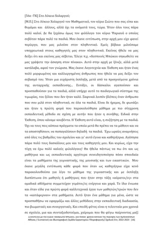 Συνέντευξη με την κυρία Παναγιώτα Μπώκου, για πολλά χρόνια κάτοικο της περιοχής των Αμπελοκήπων
Αθήνας / Συντακτική και Φωτογραφική Ομάδα Εργαστηρίου Πληροφορικής/ Σχολικά έτη: 2022-2023 [16]
[56ο -ΤΚ] Στο Λύκειο Χολαργού;
[Μ.Π.] Στο Λύκειο Χολαργού τον Μαθηματικό, τον κύριο Σιώτο που σας είπα και
θυμάμαι και άλλους, αλλά όχι τα ονόματά τους, τώρα. Ήταν όλοι τους πάρα
πολύ καλοί. Δε θα ξεχάσω όμως τον φιλόλογο τον κύριο Ψαριανό ο οποίος
σεβόταν πάρα πολύ τα παιδιά. Μου έκανε εντύπωση, στην αρχή μου είχε φανεί
περίεργο, που μας μιλούσε στον πληθυντικό. Εμείς βέβαια μιλούσαμε
υποχρεωτικά στους καθηγητές μας στον πληθυντικό. Εκείνος ήθελε να μας
δείξει ότι και εκείνος μας σέβεται. Έλεγε π.χ. «δεσποινίς Μπώκου σηκωθείτε να
μας γράψετε την άσκηση στον πίνακα». Αυτό στην αρχή με ξένιζε, αλλά μετά
κατάλαβα, αφού τον γνώρισα. Μας έκανε Λογοτεχνία και Έκθεση και ήταν ένας
πολύ μορφωμένος και καλλιεργημένος άνθρωπος που ήθελε να μας δείξει τον
σεβασμό του. Ήταν μια ευχάριστη έκπληξη, μετά από τα προηγούμενα χρόνια
της αυταρχικής εκπαίδευσης... Εντάξει, οι δάσκαλοι αγαπούσαν και
προσπαθούσαν για τα παιδιά, αλλά υπήρχε αυτό το παιδαγωγικό σύστημα της
τιμωρίας, του ξύλου που δεν ήταν καλό. Ξαφνικά λοιπόν βλέπεις έναν άνθρωπο
που σου μιλά στον πληθυντικό, σε όλα τα παιδιά. Είναι δε ήρεμος, δε φωνάζει
και ήταν η πρώτη φορά που παρακολούθησα μάθημα με πιο σύγχρονη
εκπαιδευτική μέθοδο σε σχέση με αυτήν που ήταν η συνήθης. Ειδικά στην
Έκθεση, όπου κάναμε κουβέντα. Η Έκθεση αυτό είναι, η συζήτηση με τα παιδιά.
Όχι να τους πεις κάποια πράγματα τα οποία μετά θα πρέπει να τα μάθουν και να
τα αποστηθίσουν, να παπαγαλίσουν δηλαδή τα παιδιά. Έχω ωραίες αναμνήσεις
από όλες τις βαθμίδες του σχολείου και γι' αυτό έγινα και καθηγήτρια. Αγάπησα
πάρα πολύ τους δασκάλους μου και τους καθηγητές μου. Και κυρίως, είχα την
τύχη να έχω πολύ καλούς φιλολόγους! Θα ήθελα πάντως να πω ότι και ως
μαθήτρια και ως εκπαιδευτικός αργότερα συνειδητοποίησα πόσο σπουδαία
είναι τα μαθήματα της γυμναστικής, της μουσικής και των εικαστικών. Μου
έκανε μεγάλη εντύπωση κάθε φορά που όταν ως καθηγήτρια είχα κενό
παρακολουθούσα για λίγο το μάθημα της γυμναστικής και με έκπληξη
διαπίστωνα ότι μαθητές ή μαθήτριες που ήταν στην τάξη «αόρατοι/ες» στα
ομαδικά αθλήματα συμμετείχαν γεμάτοι/ες ενέργεια και χαρά. Το ίδιο ένιωσα
και όταν είδα για πρώτη φορά καλλιτεχνικά έργα των μαθητών/τριών που δεν
τα «κατάφερναν» στα μαθήματα. Αυτό ήταν ένα μάθημα για μένα, ώστε να
προσπαθήσω να εφαρμόζω και άλλες μεθόδους στην εκπαιδευτική διαδικασία,
πιο βιωματικές και συνεργατικές. Και επειδή φέτος είναι η τελευταία μου χρονιά
σε σχολείο, μια και συνταξιοδοτούμαι, χαίρομαι που θα φύγω παίρνοντας μαζί
 