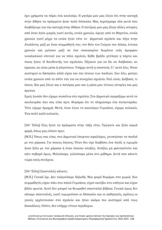 Συνέντευξη με την κυρία Παναγιώτα Μπώκου, για πολλά χρόνια κάτοικο της περιοχής των Αμπελοκήπων
Αθήνας / Συντακτική και Φωτογραφική Ομάδα Εργαστηρίου Πληροφορικής/ Σχολικά έτη: 2022-2023 [18]
έχει χρήματα να πάρει ένα κουλούρι. Η μητέρα μου μας έλεγε ότι στην κατοχή
στην Αθήνα τα πράγματα ήταν πολύ δύσκολα. Μας περιέγραφε όλα αυτά που
διαβάζουμε για την κατοχή στην Αθήνα. Ο πατέρας μου μας έλεγε άλλες ιστορίες
από όταν ήταν μικρός γιατί αυτός, εννέα χρονών, έφυγε από το Μαρτίνο, εννέα
χρονών γιατί μέχρι τα εννέα ήταν τότε το Δημοτικό σχολείο και πήγε στην
Αταλάντη, μαζί με έναν συμμαθητή του, τον θείο τον Γιώργο τον Λέκκα, έντεκα
χρονών και μείνανε μαζί σε ένα νοικιασμένο δωμάτιο ενός όμορφου
νεοκλασικού σπιτιού για να πάνε σχολείο. Κάθε βράδυ χτύπαγε η πόρτα και
ποιος ήταν; Ο διευθυντής του σχολείου. Πήγαινε για να δει αν διάβασαν, αν
έφαγαν, αν είναι μέσα ή αλητεύουν. Υπήρχε αυτή η εποπτεία. Γι΄ αυτό λέω. Ήταν
αυστηροί οι δάσκαλοι αλλά είχαν και την έγνοια των παιδιών. Σου λέει, φεύγει
εννέα χρονών από το σπίτι του για να συνεχίσει σχολείο. Πού είναι; Διάβασε, τι
έκανε; Και μας έλεγε και ο πατέρας μου και η μάνα μου τέτοιες ιστορίες και μας
άρεσαν.
Εμείς λοιπόν δεν είχαμε συσσίτια στο σχολείο. Στο Δημοτικό αγοράζαμε αυτό το
κουλουράκι που σας είπα πριν. Θυμάμαι ότι το πληρώναμε ένα πενηνταράκι.
Τότε είχαμε δραχμή. Μετά, όταν έγινε το καινούριο Γυμνάσιο, είχαμε κυλικείο.
Ένα πολύ καλό κυλικείο.
[56ο Έλλη] Πώς ήταν τα πράγματα στην τάξη τότε; Τρώγατε και ξύλο καμιά
φορά, όπως μας είπατε πριν;
[Μ.Π.] Όπως σας είπα, στο Δημοτικό έπεφταν σφαλιάρες, χτυπούσαν τα παιδιά
με τον χάρακα. Για ποιους λόγους; Όταν δεν είχε διαβάσει ένα παιδί, η τιμωρία
ήταν ξύλο με τον χάρακα ή όταν έκαναν αταξίες. Αταξίες μη φανταστείτε και
κάτι σοβαρό όμως. Μιλούσαμε, γελούσαμε μέσα στο μάθημα. Αυτά που κάνετε
τώρα εσείς συνέχεια.
[56ο Έλλη] Σκανταλιές κάνατε;
[Μ.Π.] Γενικά όχι. Δεν τολμούσαμε δηλαδή. Μια φορά θυμάμαι στο χωριό, δυο
συμμαθητές είχαν πάει στο παλιό Γυμνάσιο, είχαν κατέβει στο υπόγειο και είχαν
βάλει φωτιά. Αυτό δεν μπορεί να θεωρηθεί σκανταλιά βέβαια. Γενικά όμως δεν
κάναμε σκανταλιές, γιατί τιμωρούσαν οι δάσκαλοι και οι καθηγητές, αμέσως οι
γονείς ερχόντουσαν στο σχολείο και ήταν ακόμα πιο αυστηροί από τους
δασκάλους. Οπότε, δεν υπήρχε τέτοιο περιθώριο.
 