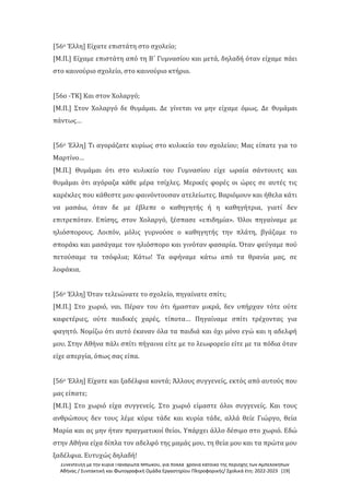 Συνέντευξη με την κυρία Παναγιώτα Μπώκου, για πολλά χρόνια κάτοικο της περιοχής των Αμπελοκήπων
Αθήνας / Συντακτική και Φωτογραφική Ομάδα Εργαστηρίου Πληροφορικής/ Σχολικά έτη: 2022-2023 [19]
[56ο Έλλη] Είχατε επιστάτη στο σχολείο;
[Μ.Π.] Είχαμε επιστάτη από τη Β΄ Γυμνασίου και μετά, δηλαδή όταν είχαμε πάει
στο καινούριο σχολείο, στο καινούριο κτήριο.
[56ο -ΤΚ] Και στον Χολαργό;
[Μ.Π.] Στον Χολαργό δε θυμάμαι. Δε γίνεται να μην είχαμε όμως. Δε θυμάμαι
πάντως…
[56ο Έλλη] Τι αγοράζατε κυρίως στο κυλικείο του σχολείου; Μας είπατε για το
Μαρτίνο…
[Μ.Π.] Θυμάμαι ότι στο κυλικείο του Γυμνασίου είχε ωραία σάντουιτς και
θυμάμαι ότι αγόραζα κάθε μέρα τσίχλες. Μερικές φορές οι ώρες σε αυτές τις
καρέκλες που κάθεστε μου φαινόντουσαν ατελείωτες. Βαριόμουν και ήθελα κάτι
να μασάω, όταν δε με έβλεπε ο καθηγητής ή η καθηγήτρια, γιατί δεν
επιτρεπόταν. Επίσης, στον Χολαργό, ξέσπασε «επιδημία». Όλοι πηγαίναμε με
ηλιόσπορους. Λοιπόν, μόλις γυρνούσε ο καθηγητής την πλάτη, βγάζαμε το
σποράκι και μασάγαμε τον ηλιόσπορο και γινόταν φασαρία. Όταν φεύγαμε πού
πετούσαμε τα τσόφλια; Κάτω! Τα αφήναμε κάτω από τα θρανία μας, σε
λοφάκια.
[56ο Έλλη] Όταν τελειώνατε το σχολείο, πηγαίνατε σπίτι;
[Μ.Π.] Στο χωριό, ναι. Πέραν του ότι ήμασταν μικρά, δεν υπήρχαν τότε ούτε
καφετέριες, ούτε παιδικές χαρές, τίποτα… Πηγαίναμε σπίτι τρέχοντας για
φαγητό. Νομίζω ότι αυτό έκαναν όλα τα παιδιά και όχι μόνο εγώ και η αδελφή
μου. Στην Αθήνα πάλι σπίτι πήγαινα είτε με το λεωφορείο είτε με τα πόδια όταν
είχε απεργία, όπως σας είπα.
[56ο Έλλη] Είχατε και ξαδέλφια κοντά; Άλλους συγγενείς, εκτός από αυτούς που
μας είπατε;
[Μ.Π.] Στο χωριό είχα συγγενείς. Στο χωριό είμαστε όλοι συγγενείς. Και τους
ανθρώπους δεν τους λέμε κύριε τάδε και κυρία τάδε, αλλά θείε Γιώργο, θεία
Μαρία και ας μην ήταν πραγματικοί θείοι. Υπάρχει άλλο δέσιμο στο χωριό. Εδώ
στην Αθήνα είχα δίπλα τον αδελφό της μαμάς μου, τη θεία μου και τα πρώτα μου
ξαδέλφια. Ευτυχώς δηλαδή!
 