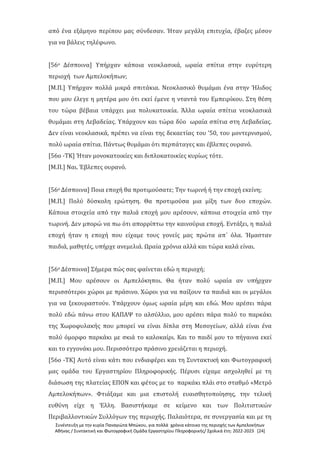 Συνέντευξη με την κυρία Παναγιώτα Μπώκου, για πολλά χρόνια κάτοικο της περιοχής των Αμπελοκήπων
Αθήνας / Συντακτική και Φωτογραφική Ομάδα Εργαστηρίου Πληροφορικής/ Σχολικά έτη: 2022-2023 [24]
από ένα εξάμηνο περίπου μας σύνδεσαν. Ήταν μεγάλη επιτυχία, έβαζες μέσον
για να βάλεις τηλέφωνο.
[56ο Δέσποινα] Υπήρχαν κάποια νεοκλασικά, ωραία σπίτια στην ευρύτερη
περιοχή των Αμπελοκήπων;
[Μ.Π.] Υπήρχαν πολλά μικρά σπιτάκια. Νεοκλασικό θυμάμαι ένα στην Ήλιδος
που μου έλεγε η μητέρα μου ότι εκεί έμενε η νταντά του Εμπειρίκου. Στη θέση
του τώρα βέβαια υπάρχει μια πολυκατοικία. Άλλα ωραία σπίτια νεοκλασικά
θυμάμαι στη Λεβαδείας. Υπάρχουν και τώρα δύο ωραία σπίτια στη Λεβαδείας.
Δεν είναι νεοκλασικά, πρέπει να είναι της δεκαετίας του ’50, του μοντερνισμού,
πολύ ωραία σπίτια. Πάντως θυμάμαι ότι περπάταγες και έβλεπες ουρανό.
[56ο -ΤΚ] Ήταν μονοκατοικίες και διπλοκατοικίες κυρίως τότε.
[Μ.Π.] Ναι. Έβλεπες ουρανό.
[56ο Δέσποινα] Ποια εποχή θα προτιμούσατε; Την τωρινή ή την εποχή εκείνη;
[Μ.Π.] Πολύ δύσκολη ερώτηση. Θα προτιμούσα μια μίξη των δυο εποχών.
Κάποια στοιχεία από την παλιά εποχή μου αρέσουν, κάποια στοιχεία από την
τωρινή. Δεν μπορώ να πω ότι απορρίπτω την καινούρια εποχή. Εντάξει, η παλιά
εποχή ήταν η εποχή που είχαμε τους γονείς μας πρώτα απ΄ όλα. Ήμασταν
παιδιά, μαθητές, υπήρχε ανεμελιά. Ωραία χρόνια αλλά και τώρα καλά είναι.
[56ο Δέσποινα] Σήμερα πώς σας φαίνεται εδώ η περιοχή;
[Μ.Π.] Μου αρέσουν οι Αμπελόκηποι. Θα ήταν πολύ ωραία αν υπήρχαν
περισσότεροι χώροι με πράσινο. Χώροι για να παίξουν τα παιδιά και οι μεγάλοι
για να ξεκουραστούν. Υπάρχουν όμως ωραία μέρη και εδώ. Μου αρέσει πάρα
πολύ εδώ πάνω στου ΚΑΠΑΨ το αλσύλλιο, μου αρέσει πάρα πολύ το παρκάκι
της Χωροφυλακής που μπορεί να είναι δίπλα στη Μεσογείων, αλλά είναι ένα
πολύ όμορφο παρκάκι με σκιά το καλοκαίρι. Και το παιδί μου το πήγαινα εκεί
και το εγγονάκι μου. Περισσότερο πράσινο χρειάζεται η περιοχή.
[56ο -ΤΚ] Αυτό είναι κάτι που ενδιαφέρει και τη Συντακτική και Φωτογραφική
μας ομάδα του Εργαστηρίου Πληροφορικής. Πέρυσι είχαμε ασχοληθεί με τη
διάσωση της πλατείας ΕΠΟΝ και φέτος με το παρκάκι πλάι στο σταθμό «Μετρό
Αμπελοκήπων». Φτιάξαμε και μια επιστολή ευαισθητοποίησης, την τελική
ευθύνη είχε η Έλλη. Βασιστήκαμε σε κείμενο και των Πολιτιστικών
Περιβαλλοντικών Συλλόγων της περιοχής. Παλαιότερα, σε συνεργασία και με τη
 