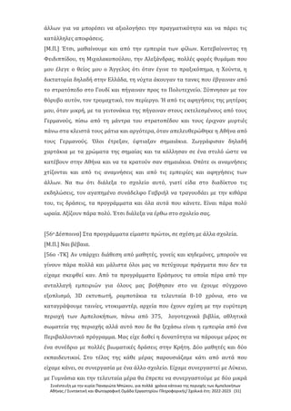 Συνέντευξη με την κυρία Παναγιώτα Μπώκου, για πολλά χρόνια κάτοικο της περιοχής των Αμπελοκήπων
Αθήνας / Συντακτική και Φωτογραφική Ομάδα Εργαστηρίου Πληροφορικής/ Σχολικά έτη: 2022-2023 [31]
άλλων για να μπορέσει να αξιολογήσει την πραγματικότητα και να πάρει τις
κατάλληλες αποφάσεις.
[Μ.Π.] Έτσι, μαθαίνουμε και από την εμπειρία των φίλων. Κατεβαίνοντας τη
Φειδιππίδου, τη Μιχαλακοπούλου, την Αλεξάνδρας, πολλές φορές θυμάμαι που
μου έλεγε ο θείος μου ο Άγγελος ότι όταν έγινε το πραξικόπημα, η Χούντα, η
δικτατορία δηλαδή στην Ελλάδα, τη νύχτα άκουγαν τα τανκς που έβγαιναν από
το στρατόπεδο στο Γουδί και πήγαιναν προς το Πολυτεχνείο. Ξύπνησαν με τον
θόρυβο αυτόν, τον τρομαχτικό, τον περίεργο. Ή από τις αφηγήσεις της μητέρας
μου, όταν μικρή, με τα γειτονάκια της πήγαιναν στους εκτελεσμένους από τους
Γερμανούς, πίσω από τη μάντρα του στρατοπέδου και τους έριχναν μυρτιές
πάνω στα κλειστά τους μάτια και αργότερα, όταν απελευθερώθηκε η Αθήνα από
τους Γερμανούς. Όλοι έτρεξαν, έφτιαξαν σημαιάκια. Ζωγράφισαν δηλαδή
χαρτάκια με τα χρώματα της σημαίας και τα κόλλησαν σε ένα στυλό ώστε να
κατέβουν στην Αθήνα και να τα κρατούν σαν σημαιάκια. Οπότε οι αναμνήσεις
χτίζονται και από τις αναμνήσεις και από τις εμπειρίες και αφηγήσεις των
άλλων. Να πω ότι διάλεξα το σχολείο αυτό, γιατί είδα στο διαδίκτυο τις
εκδηλώσεις, τον αγαπημένο συνάδελφο Γαβριήλ να τραγουδάει με την κιθάρα
του, τις δράσεις, τα προγράμματα και όλα αυτά που κάνετε. Είναι πάρα πολύ
ωραία. Αξίζουν πάρα πολύ. Έτσι διάλεξα να έρθω στο σχολείο σας.
[56ο Δέσποινα] Στα προγράμματα είμαστε πρώτοι, σε σχέση με άλλα σχολεία.
[Μ.Π.] Ναι βέβαια.
[56ο -ΤΚ] Αν υπάρχει διάθεση από μαθητές, γονείς και κηδεμόνες, μπορούν να
γίνουν πάρα πολλά και μάλιστα όλοι μας να πετύχουμε πράγματα που δεν τα
είχαμε σκεφθεί καν. Από τα προγράμματα Εράσμους τα οποία πέρα από την
ανταλλαγή εμπειριών για όλους μας βοήθησαν στο να έχουμε σύγχρονο
εξοπλισμό, 3D εκτυπωτή, ρομποτάκια τα τελευταία 8-10 χρόνια, στο να
καταγράψουμε ταινίες, ντοκιμαντέρ, αρχεία που έχουν σχέση με την ευρύτερη
περιοχή των Αμπελοκήπων, πάνω από 375, λογοτεχνικά βιβλία, αθλητικά
σωματεία της περιοχής αλλά αυτό που δε θα ξεχάσω είναι η εμπειρία από ένα
Περιβαλλοντικό πρόγραμμα. Μας είχε δοθεί η δυνατότητα να πάρουμε μέρος σε
ένα συνέδριο με πολλές βιωματικές δράσεις στην Κρήτη. Δύο μαθητές και δύο
εκπαιδευτικοί. Στο τέλος της κάθε μέρας παρουσιάζαμε κάτι από αυτά που
είχαμε κάνει, σε συνεργασία με ένα άλλο σχολείο. Είχαμε συνεργαστεί με Λύκειο,
με Γυμνάσια και την τελευταία μέρα θα έπρεπε να συνεργαστούμε με δύο μικρά
 
