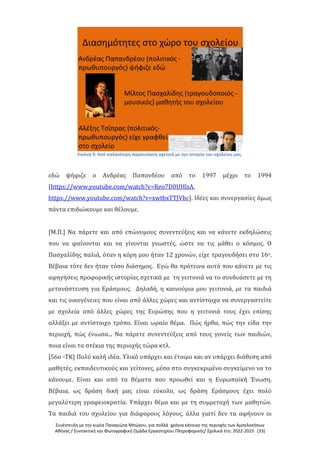 Συνέντευξη με την κυρία Παναγιώτα Μπώκου, για πολλά χρόνια κάτοικο της περιοχής των Αμπελοκήπων
Αθήνας / Συντακτική και Φωτογραφική Ομάδα Εργαστηρίου Πληροφορικής/ Σχολικά έτη: 2022-2023 [33]
Εικόνα 9: Από παλαιότερη παρουσίαση σχετικά με την ιστορία του σχολείου μας.
εδώ ψήφιζε ο Ανδρέας Παπανδέου από το 1997 μέχρι το 1994
[https://www.youtube.com/watch?v=Reo7D0UHlsA,
https://www.youtube.com/watch?v=xwtbxTTJVbc]. Ιδέες και συνεργασίες όμως
πάντα επιδιώκουμε και θέλουμε.
[Μ.Π.] Να πάρετε και από επώνυμους συνεντεύξεις και να κάνετε εκδηλώσεις
που να φαίνονται και να γίνονται γνωστές, ώστε να τις μάθει ο κόσμος. Ο
Πασχαλίδης παλιά, όταν η κόρη μου ήταν 12 χρονών, είχε τραγουδήσει στο 16ο.
Βέβαια τότε δεν ήταν τόσο διάσημος. Εγώ θα πρότεινα αυτό που κάνετε με τις
αφηγήσεις προφορικής ιστορίας σχετικά με τη γειτονιά να το συνδυάσετε με τη
μετανάστευση για Εράσμους. Δηλαδή, η καινούρια μου γειτονιά, με τα παιδιά
και τις οικογένειες που είναι από άλλες χώρες και αντίστοιχα να συνεργαστείτε
με σχολεία από άλλες χώρες της Ευρώπης που η γειτονιά τους έχει επίσης
αλλάξει με αντίστοιχο τρόπο. Είναι ωραίο θέμα. Πώς ήρθα, πώς την είδα την
περιοχή, πώς ένιωσα... Να πάρετε συνεντεύξεις από τους γονείς των παιδιών,
ποια είναι τα στέκια της περιοχής τώρα κτλ.
[56ο -ΤΚ] Πολύ καλή ιδέα. Υλικό υπάρχει και έτοιμο και αν υπάρχει διάθεση από
μαθητές, εκπαιδευτικούς και γείτονες, μέσα στο συγκεκριμένο συγκείμενο να το
κάνουμε. Είναι και από τα θέματα που προωθεί και η Ευρωπαϊκή Ένωση.
Βέβαια, ως δράση δική μας είναι εύκολο, ως δράση Εράσμους έχει πολύ
μεγαλύτερη γραφειοκρατία. Υπάρχει θέμα και με τη συμμετοχή των μαθητών.
Τα παιδιά του σχολείου για διάφορους λόγους, άλλα γιατί δεν τα αφήνουν οι
 