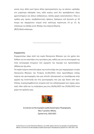 Συνέντευξη με την κυρία Παναγιώτα Μπώκου, για πολλά χρόνια κάτοικο της περιοχής των Αμπελοκήπων
Αθήνας / Συντακτική και Φωτογραφική Ομάδα Εργαστηρίου Πληροφορικής/ Σχολικά έτη: 2022-2023 [34]
γονείς τους, άλλα γιατί έχουν άλλες προτεραιότητες π.χ. να κάνουν «φύλαξη»
στο μικρότερο αδελφάκι τους, αλλά κυρίως γιατί δεν προλαβαίνουν λόγω
φροντιστηρίων και άλλων εκδηλώσεων, πολλές φορές εγκαταλείπουν. Όλες οι
ομάδες μας: όμιλοι, περιβαλλοντικές, δράσεις, Εράσμους κτλ ξεκινούν με 30
άτομα και παραμένουν ενεργά στην καλύτερη περίπτωση 10 με 15. Ας
ελπίσουμε να αλλάξει αυτό. Μιλάμε την επόμενη Πέμπτη.
[Μ.Π.] Καλό απόγευμα.
---------------------------------------------
Ευχαριστίες
Ευχαριστούμε πάρα πολύ την κυρία Παναγιώτα Μπώκου για τον χρόνο που
διέθεσε για να απαντήσει στις ερωτήσεις μας, καθώς και για τη συνεισφορά της
στην καταγραφή στοιχείων που αφορούν την περιοχή των Αμπελοκήπων
Αθήνας και όχι μόνο.
Το παρόν κείμενο αποτελεί μέρος της συνέντευξης που μας παραχώρησε η κυρία
Παναγιώτα Μπώκου την Τετάρτη 21/06/2023, όπου προστέθηκαν επίσης
κείμενα και φωτογραφίες που μας έστειλε ηλεκτρονικά ως συμπλήρωση στην
αρχική της συνέντευξη και στις φωτογραφίες που μας είχε δώσει από πριν.
Επίσης, συμπεριλαμβάνονται στοιχεία από την αλληλογραφία που είχαμε μέσω
mail, viber αλλά και τις συζητήσεις μας στις 28/06/2023 και 29/06/2023 στον
χώρο του σχολείου μας.
Συντακτική και Φωτογραφική ομάδα Εργαστηρίου Πληροφορικής
56ου Γυμνασίου Αθήνας
Σχολικό έτος: 2022-2023
 