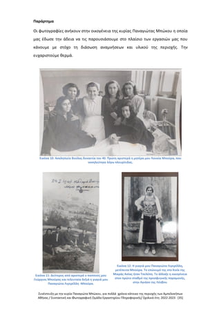 Συνέντευξη με την κυρία Παναγιώτα Μπώκου, για πολλά χρόνια κάτοικο της περιοχής των Αμπελοκήπων
Αθήνας / Συντακτική και Φωτογραφική Ομάδα Εργαστηρίου Πληροφορικής/ Σχολικά έτη: 2022-2023 [35]
Παράρτημα
Οι φωτογραφίες ανήκουν στην οικογένεια της κυρίας Παναγιώτας Μπώκου η οποία
μας έδωσε την άδεια να τις παρουσιάσουμε στο πλαίσιο των εργασιών μας που
κάνουμε με στόχο τη διάσωση αναμνήσεων και υλικού της περιοχής. Την
ευχαριστούμε θερμά.
Εικόνα 10: Ασκληπιείο Βούλας δεκαετία του 40. Πρώτη αριστερά η μητέρα μου Λουκία Μπούρα, που
νοσηλεύτηκε λόγω πλευρίτιδας.
Εικόνα 11: Δεύτερος από αριστερά ο παππούς μου
Γεώργιος Μπούρας και τελευταία δεξιά η γιαγιά μου
Παναγιώτα Λιγερέλλη -Μπούρα.
Εικόνα 12: Η γιαγιά μου Παναγιώτα Λιγερέλλη,
μετέπειτα Μπούρα. Το επώνυμό της στο Κινίκ της
Μικράς Ασίας ήταν Τσελέπη. Το άλλαξε η οικογένεια
στον πρώτο σταθμό της προσφυγικής παραμονής,
στην Αγιάσο της Λέσβου
 