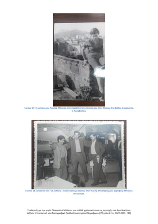 Συνέντευξη με την κυρία Παναγιώτα Μπώκου, για πολλά χρόνια κάτοικο της περιοχής των Αμπελοκήπων
Αθήνας / Συντακτική και Φωτογραφική Ομάδα Εργαστηρίου Πληροφορικής/ Σχολικά έτη: 2022-2023 [37]
Εικόνα 17: Η μητέρα μου Λουκία Μπούρα στην ταράτσα του σπιτιού μας στην Ήλιδος. Στο βάθος διακρίνεται
ο Λυκαβηττός.
Εικόνα 18: Δεκαετία του '50, Αθήνα, διασκέδαση με φίλους στον Χιώτη. Ο πατέρας μου Σεραφείμ Μπώκος
στο κέντρο.
 