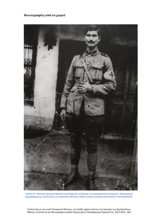 Συνέντευξη με την κυρία Παναγιώτα Μπώκου, για πολλά χρόνια κάτοικο της περιοχής των Αμπελοκήπων
Αθήνας / Συντακτική και Φωτογραφική Ομάδα Εργαστηρίου Πληροφορικής/ Σχολικά έτη: 2022-2023 [46]
Φωτογραφίες από το χωριό
Εικόνα 41: Παππούς Χρήστος Μπώκος από Μαρτίνο, πολέμησε στη μικρασιατική εκστρατεία. Παρουσίαση
ηχογραφημένης συνέντευξης του στρατιώτη Μπώκου (https://www.youtube.com/watch?v=cSYYwj3xAGY).
 