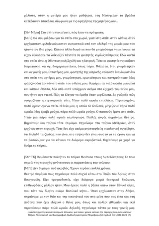 Συνέντευξη με την κυρία Παναγιώτα Μπώκου, για πολλά χρόνια κάτοικο της περιοχής των Αμπελοκήπων
Αθήνας / Συντακτική και Φωτογραφική Ομάδα Εργαστηρίου Πληροφορικής/ Σχολικά έτη: 2022-2023 [5]
μάλιστα, όταν η μητέρα μου ήταν μαθήτρια, στη Μεσογείων τα βράδια
κατέβαιναν τσακάλια, σύμφωνα με τις αφηγήσεις της μητέρας μου…
[56ο -Μάρα] Στο σπίτι που μένατε, πώς ήταν τα πράγματα;
[Μ.Π.] Θα σου μιλήσω για το σπίτι στο χωριό, γιατί στο σπίτι στην Αθήνα, όταν
ερχόμασταν, φιλοξενούμασταν ουσιαστικά από τον αδελφό της μαμάς μου που
ήταν στον ίδιο χώρο. Κάποια άλλα δωμάτια που θα μπορούσαμε να μείνουμε τα
είχαν νοικιάσει. Τα νοίκιαζαν πάντοτε σε φοιτητές, κυρίως Κύπριους. Εδώ κοντά
στο σπίτι είναι η Οδοντιατρική Σχολή και η Ιατρική. Τότε οι φοιτητές νοικιάζανε
δωματιάκια και όχι διαμερισματάκια, όπως τώρα. Μάλιστα, έτσι γνωρίστηκαν
και οι γονείς μου. Ο πατέρας μου, φοιτητής της ιατρικής, νοίκιασε ένα δωματιάκι
στο σπίτι της μητέρας μου, γνωρίστηκαν, ερωτεύτηκαν και παντρεύτηκαν. Μας
φιλοξενούσε λοιπόν στο σπίτι του ο θείος μου. Θυμάμαι τα πολύ ωραία μωσαϊκά
και κάποια έπιπλα, δύο από αυτά υπάρχουν ακόμα στο εξοχικό του θείου μου,
που ήταν αρτ ντεκό. Πώς τα έλεγαν το έμαθα όταν μεγάλωσα. Δε γνώριζα πώς
ονομαζόταν η τεχνοτροπία τότε. Ήταν πολύ ωραία επιπλάκια. Περιποιημένο,
πολύ φροντισμένο σπίτι. Η θεία μου, η οποία δε δούλευε, μαγείρευε πάρα πολύ
ωραία. Μας έραβε ρούχα, πάρα πολύ ωραία ρούχα. Ο παππούς έμενε στο σπίτι.
Ήταν μια πάρα πολύ ωραία ατμόσφαιρα. Πολλές φορές πηγαίναμε θέατρο.
Πηγαίναμε και τσίρκο τότε. Θυμάμαι πηγαίναμε στο τσίρκο Μεντράνο, όταν
ερχόταν στην περιοχή. Τότε δεν είχε ακόμα αναπτυχθεί η οικολογική συνείδηση,
ότι δηλαδή τα ζωάκια που είναι στο τσίρκο δεν είναι σωστό να τα έχουν και να
τα βασανίζουν για να κάνουν τα διάφορα ακροβατικά. Πηγαίναμε με χαρά να
δούμε το τσίρκο.
[56ο -ΤΚ] Θυμόσαστε πού ήταν το τσίρκο Medrano στους Αμπελόκηπους; Σε ποιο
σημείο της περιοχής γινόντουσαν οι παραστάσεις του τσίρκου;
[Μ.Π.] Δεν θυμάμαι πού ακριβώς. Έχουν περάσει πολλά χρόνια.
Θέατρο θυμάμαι πως πηγαίναμε πολύ συχνά κάτω στο Πεδίο του Άρεως, στον
Οικονομίδη. Είχε τραγουδιστές, είχε διάφορα μικρά θεατρικά δρώμενα,
επιθεωρήσεις μάλλον ήταν. Μου άρεσε πολύ η βόλτα κάτω στον Εθνικό κήπο,
που τότε τον έλεγαν ακόμα Βασιλικό κήπο… Όταν ερχόμασταν στην Αθήνα,
πηγαίναμε με τον θείο και την οικογένειά του στα μέρη που σας είπα και στη
Λούτσα που έχει εξοχικό ο θείος μου, όπως και πολλοί Αθηναίοι και εκεί
περνούσαμε πάρα πολύ ωραία. Δηλαδή, πηγαίναμε πάντα με τους γονείς μας.
 