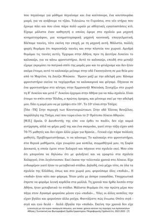 Συνέντευξη με την κυρία Παναγιώτα Μπώκου, για πολλά χρόνια κάτοικο της περιοχής των Αμπελοκήπων
Αθήνας / Συντακτική και Φωτογραφική Ομάδα Εργαστηρίου Πληροφορικής/ Σχολικά έτη: 2022-2023 [7]
που πηγαίναμε για μάθημα πηγαίναμε και ένα κούτσουρο, ένα κουτσουράκι
μικρό, για να ανάβουμε το τζάκι. Τελειώνω το Γυμνάσιο, στο νέο κτήριο που
έχουμε πάει και που είναι πάρα πολύ ωραίο με αθλητικές εγκαταστάσεις κτλ.
Είχαμε μάλιστα έναν καθηγητή ο οποίος έφερε στο σχολείο μια μηχανή
κινηματογράφου, μια κινηματογραφική μηχανή κανονική, επαγγελματική.
Βλέπαμε ταινίες, τότε εκείνη την εποχή, με τη μηχανή αυτή. Μάλιστα, πολλές
φορές θυμάμαι ότι παρουσίαζε ταινίες και στην πλατεία του χωριού. Αμυδρά
θυμάμαι τις ταινίες αυτές. Έρχομαι στην Αθήνα, πριν τη Δευτέρα Λυκείου το
καλοκαίρι, για να κάνω φροντιστήριο. Αυτό το καλοκαίρι, επειδή στο μεταξύ
είχαμε γκρεμίσει το πατρικό σπίτι της μαμάς μου και το φτιάχναμε και δεν ήταν
ακόμα έτοιμο, αυτό το καλοκαίρι μείναμε στην οδό Γκανογιάννη σε μια θεία μου
από το Μαρτίνο, τη Λουίζα Μπώκου. Ήμουν μαζί με την αδελφή μου. Κάναμε
φροντιστήριο εκείνα τα ταχύρρυθμα τα καλοκαιρινά και φύγαμε. Πήγαινα σε
ένα φροντιστήριο στο κέντρο, στην Εμμανουήλ Μπενάκη. Συνεχίζω στο χωριό
τη Β' Λυκείου και μετά Γ' Λυκείου έρχομαι στην Αθήνα για να πάω σχολείο. Είναι
έτοιμο το σπίτι στην Ήλιδος, ο πρώτος όροφος, και μένουμε εκεί με την αδελφή
μου. Πάει η μαμά μου να με γράψει στο 10ο . Το 10ο είναι στην Τσόχα;
[56ο -ΤΚ] Στην περιοχή των Κουντουριώτικων. Στην οδό Έλενας Βενιζέλου,
παράλληλη της Τσόχα, εκεί που τώρα είναι το 2ο Πρότυπο Λύκειο Αθηνών.
[Μ.Π.] Ωραία. Ο Διευθυντής της είπε «να έρθει το παιδί», δεν είχε καμιά
αντίρρηση, αλλά να φέρει μαζί της και ένα σκαμνάκι, γιατί στην τάξη είχαν από
70-75 μαθητές και δεν είχαν άλλο χώρο για θρανία… Γενικά είχε πάρα πολλούς
μαθητές. Προβληματιστήκαμε, τι να κάνουμε; Το καλοκαίρι στο φροντιστήριο,
στα θερινά μαθήματα, είχα γνωρίσει μια κοπέλα, συμμαθήτριά μου, τη Σοφία
Δουκατά, η οποία έμενε στον Χολαργό και πήγαινε στο σχολείο εκεί. Μου είπε
ότι μπορούσα να δηλώσω ότι με φιλοξενεί και να γραφτώ στα σχολεία
Χολαργού, έτσι λεγόντουσαν. Εκεί έκανα την τελευταία χρονιά στο Λύκειο. Είχε
ενδιαφέρον γιατί ήταν το μεταβατικό στάδιο. Δηλαδή, ενώ μέχρι τότε, σε όλα τα
σχολεία της Ελλάδας, όπως και στο χωριό μου, φορούσαμε όλες «ποδιά»... Η
«ποδιά» ήταν κάτι σαν φόρεμα. Ήταν μπλε με άσπρο γιακαδάκι. Υποχρεωτικά
έπρεπε να φοράμε λευκή κορδέλα στα μαλλιά. Τη χρονιά που ήρθα λοιπόν στην
Αθήνα, ήταν μεταβατικό το στάδιο. Μάλιστα θυμάμαι ότι την πρώτη μέρα που
πήγα στον Αγιασμό φορούσα μόνον εγώ «ποδιά»… Όλες οι άλλες κοπέλες την
είχαν βγάλει και φορούσαν άλλα ρούχα. Φαντάζεστε πώς ένιωσα; Οπότε σιγά -
σιγά και εγώ δειλά - δειλά έβγαλα την «ποδιά». Εκείνη την χρονιά δεν είχε
 