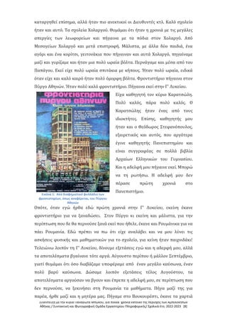 Συνέντευξη με την κυρία Παναγιώτα Μπώκου, για πολλά χρόνια κάτοικο της περιοχής των Αμπελοκήπων
Αθήνας / Συντακτική και Φωτογραφική Ομάδα Εργαστηρίου Πληροφορικής/ Σχολικά έτη: 2022-2023 [8]
καταργηθεί επίσημα, αλλά ήταν πιο ανεκτικοί οι Διευθυντές κτλ. Καλό σχολείο
ήταν και αυτό. Τα σχολεία Χολαργού. Θυμάμαι ότι ήταν η χρονιά με τις μεγάλες
απεργίες των λεωφορείων και πήγαινα με τα πόδια στον Χολαργό. Από
Μεσογείων Χολαργό και μετά επιστροφή. Μάλιστα, με άλλα δύο παιδιά, ένα
αγόρι και ένα κορίτσι, γειτονάκια που πήγαιναν και αυτά Χολαργό, πηγαίναμε
μαζί και γυρίζαμε και ήταν μια πολύ ωραία βόλτα. Περνάγαμε και μέσα από του
Παπάγου. Εκεί είχε πολύ ωραία σπιτάκια με κήπους. Ήταν πολύ ωραία, ειδικά
όταν είχε και καλό καιρό ήταν πολύ όμορφη βόλτα. Φροντιστήριο πήγαινα στον
Πύργο Αθηνών. Ήταν πολύ καλό φροντιστήριο. Πήγαινα εκεί στην Γ' Λυκείου.
Εικόνα 1: Από διαφημιστικό φυλλάδιο των
φροντιστηρίων, όπως αναφέρεται, του Πύργου
Αθηνών
Είχα καθηγητή τον κύριο Καρατσώλη.
Πολύ καλός, πάρα πολύ καλός. Ο
Καρατσώλης ήταν ένας από τους
ιδιοκτήτες. Επίσης, καθηγητής μου
ήταν και ο Θεόδωρος Στεφανόπουλος,
εξαιρετικός και αυτός, που αργότερα
έγινε καθηγητής Πανεπιστημίου και
είναι συγγραφέας σε πολλά βιβλία
Αρχαίων Ελληνικών του Γυμνασίου.
Και η αδελφή μου πήγαινε εκεί. Μπορώ
να τη ρωτήσω. Η αδελφή μου δεν
πέρασε πρώτη χρονιά στο
Πανεπιστήμιο.
Οπότε, όταν εγώ ήρθα εδώ πρώτη χρονιά στην Γ' Λυκείου, εκείνη έκανε
φροντιστήριο για να ξαναδώσει. Στον Πύργο κι εκείνη και μάλιστα, για την
περίπτωση που δε θα περνούσε ξανά εκεί που ήθελε, έκανε και Ρουμάνικα για να
πάει Ρουμανία. Εδώ πρέπει να πω ότι είχε αναλάβει και να μου λύνει τις
ασκήσεις φυσικής και μαθηματικών για το σχολείο, για κείνη ήταν παιχνιδάκι!
Τελειώνω λοιπόν τη Γ' Λυκείου, δίνουμε εξετάσεις εγώ και η αδερφή μου, αλλά
τα αποτελέσματα βγαίνανε τότε αργά. Αύγουστο περίπου ή μάλλον Σεπτέμβριο,
γιατί θυμάμαι ότι όσο διαβάζαμε υποφέραμε από έναν μεγάλο καύσωνα, έναν
πολύ βαρύ καύσωνα. Δώσαμε λοιπόν εξετάσεις τέλος Αυγούστου, τα
αποτελέσματα αργούσαν να βγουν και έπρεπε η αδελφή μου, σε περίπτωση που
δεν περνούσε, να ξεκινήσει στη Ρουμανία τα μαθήματα. Πήγα μαζί της για
παρέα, ήρθε μαζί και η μητέρα μας. Πήγαμε στο Βουκουρέστι, έκανε τα χαρτιά
 