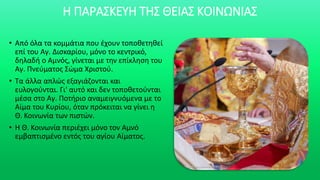 Η ΠΑΡΑΣΚΕΥΗ ΤΗΣ ΘΕΙΑΣ ΚΟΙΝΩΝΙΑΣ
• Από όλα τα κομμάτια που έχουν τοποθετηθεί
επί του Αγ. Δισκαρίου, μόνο το κεντρικό,
δηλαδή ο Αμνός, γίνεται με την επίκληση του
Αγ. Πνεύματος Σώμα Χριστού.
• Τα άλλα απλώς εξαγιάζονται και
ευλογούνται. Γι' αυτό και δεν τοποθετούνται
μέσα στο Αγ. Ποτήριο αναμειγνυόμενα με το
Αίμα του Κυρίου, όταν πρόκειται να γίνει η
Θ. Κοινωνία των πιστών.
• Η Θ. Κοινωνία περιέχει μόνο τον Αμνό
εμβαπτισμένο εντός του αγίου Αίματος.
 