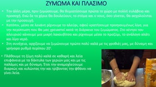 ΖΥΜΩΜΑ ΚΑΙ ΠΛΑΣΙΜΟ
• Πλάθουμε τη ζύμη πολύ καλά σε καθαρή και λεία
επιφάνεια με τα δάκτυλα των χεριών μας και με τις
παλάμες και με δύναμη. Έτσι την αναμοχλεύουμε
διαρκώς και κυλώντας την και τρίβοντας την φθάνει να
γίνει λεία.
• Την άλλη μέρα, πριν ζυμώσουμε, θα θυμιατίσουμε πρώτα το χώρο με πολλή ευλάβεια και
προσοχή. Ενώ δε τα χέρια θα δουλεύουν, το στόμα και ο νους, όσο γίνεται, θα ασχολούνται
με την προσευχή.
• Κατόπιν, μέσα σε λεκάνη ρίχνουμε το αλεύρι, αφού κρατήσουμε προηγουμένως λίγο, για
την περίπτωση που θα μας χρειαστεί κατά τη διάρκεια του ζυμώματος. Στο κέντρο του
αλευριού κάνουμε μια μικρή λακουβίτσα και ρίχνουμε μέσα το προζύμι, το ανάλογο αλάτι
και λίγο νερό.
• Στη συνέχεια, αρχίζουμε να ζυμώνουμε πρώτα πολύ καλά με τις γροθιές μας, με δύναμη και
γρήγορο ρυθμό περίπου 20′.
 