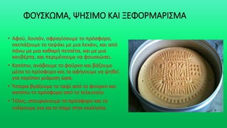 ΦΟΥΣΚΩΜΑ, ΨΗΣΙΜΟ ΚΑΙ ΞΕΦΟΡΜΑΡΙΣΜΑ
• Αφού, λοιπόν, σφραγίσουμε το πρόσφορο,
σκεπάζουμε το ταψάκι με μια λεκάνι, και από
πάνω με μια καθαρή πετσέτα, και με μια
κουβέρτα, και περιμένουμε να φουσκώσει.
• Κατόπιν, ανάβουμε το φούρνο και βάζουμε
μέσα το πρόσφορο και το αφήνουμε να ψηθεί
για περίπου μιάμιση ώρα.
• Ύστερα βγάζουμε το ταψί από το φούρνο και
κατόπιν το πρόσφορο από το τελευταίο.
• Τέλος, σταυρώνουμε το πρόσφορο και το
τυλίγουμε για να το πάμε στην εκκλησία.
 
