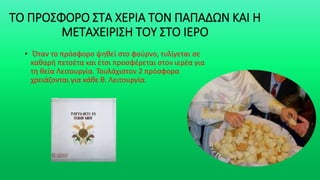 ΤΟ ΠΡΟΣΦΟΡΟ ΣΤΑ ΧΕΡΙΑ ΤΟΝ ΠΑΠΑΔΩΝ ΚΑΙ Η
ΜΕΤΑΧΕΙΡΙΣΗ ΤΟΥ ΣΤΟ ΙΕΡΟ
• Όταν το πρόσφορο ψηθεί στο φούρνο, τυλίγεται σε
καθαρή πετσέτα και έτσι προσφέρεται στον ιερέα για
τη θεία Λειτουργία. Τουλάχιστον 2 πρόσφορα
χρειάζονται για κάθε θ. Λειτουργία.
 