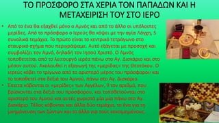 ΤΟ ΠΡΟΣΦΟΡΟ ΣΤΑ ΧΕΡΙΑ ΤΟΝ ΠΑΠΑΔΩΝ ΚΑΙ Η
ΜΕΤΑΧΕΙΡΙΣΗ ΤΟΥ ΣΤΟ ΙΕΡΟ
• Από το ένα θα εξαχθεί μόνο ο Αμνός και από το άλλο οι υπόλοιπες
μερίδες. Από το πρόσφορο ο Ιερεύς θα κόψει με την αγία Λόγχη, 5
συνολικά τεμάχια. Το πρώτο είναι το κεντρικό τετράγωνο στο
σταυρικό σχήμα που περιγράψαμε. Αυτό εξάγεται με προσοχή και
συμβολίζει τον Αμνό, δηλαδή τον Ιησού Χριστό. Ο Αμνός
τοποθετείται από το λειτουργό ιερέα πάνω στο Αγ. Δισκάριο και στο
μέσον αυτού. Ακολουθεί η εξαγωγή της «μερίδας» της Θεοτόκου. Ο
ιερεύς κόβει το τρίγωνο από το αριστερό μέρος του πρόσφορου και
το τοποθετεί στα δεξιά του Αμνού, πάνω στο Αγ. Δισκάριο.
• Έπειτα κόβονται οι «μερίδες» των Αγγέλων, 9 τον αριθμό, που
βρίσκονται στα δεξιά του πρόσφορου, και τοποθετούνται στο
αριστερό του Αμνού και αυτές χωριστά μία μία πάνω στο Αγ.
Δισκάριο. Τέλος κόβονται και άλλα δύο τεμάχια, το ένα για τη
μνημόνευση των ζώντων και το άλλο για τους κεκοιμημένους.
 