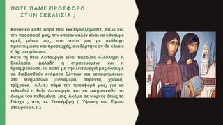 Κανονικά κάθε φορά που εκκλησιαζόμαστε, πάμε και
την προσφορά μας, την οποίαν καλόν είναι να κάνουμε
εμείς μόνοι μας, στο σπίτι μας με ανάλογη
προετοιμασία και προσευχές, ανεξάρτητα αν θα κάνεις
ή όχι μνημόσυνο.
Κατά τη θεία Λειτουργία είναι παρούσα ολόκληρη η
Εκκλησία. Δηλαδή η στρατευομένη και η
θριαμβεύουσα. Γι’ αυτό με την λειτουργιά μας δίνουμε
να διαβασθούν ονόματα ζώντων και κεκοιμημένων.
Στα Μνημόσυνα (εννιάμερα, σαράντα, χρόνια,
τρίχρονα κ.λ.π.) πάμε την προσφορά μας, για να
τελεσθεί η θεία Λειτουργία και να μνημονευθεί το
όνομα του πεθαμένου μας. Ακόμα σε γιορτές όπως το
Πάσχα , στις 14 Σεπτέμβρη ( Ύψωση του Τίμιου
Σταυρού ) κ.τ.λ
ΠΟΤΕ ΠΑΜΕ ΠΡΟΣΦΟΡΟ
ΣΤΗΝ ΕΚΚΛΗΣΙΑ ;
 