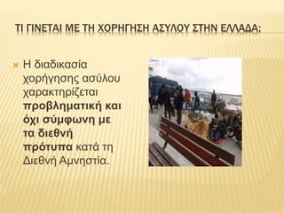 ΤΙ ΓΙΝΕΤΑΙ ΜΕ ΤΗ ΧΟΡΗΓΗΣΗ ΑΣΥΛΟΥ ΣΤΗΝ ΕΛΛΑΔΑ; 
 H διαδικασία 
χορήγησης ασύλου 
χαρακτηρίζεται 
προβληματική και 
όχι σύμφωνη με 
τα διεθνή 
πρότυπα κατά τη 
Διεθνή Αμνηστία. 
 