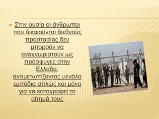  Στην ουσία οι άνθρωποι 
που δικαιούνται διεθνούς 
προστασίας δεν 
μπορούν να 
αναγνωριστούν ως 
πρόσφυγες στην 
Ελλάδα, 
αντιμετωπίζοντας μεγάλα 
εμπόδια απλώς και μόνο 
για να καταγραφεί το 
αίτημά τους 
 