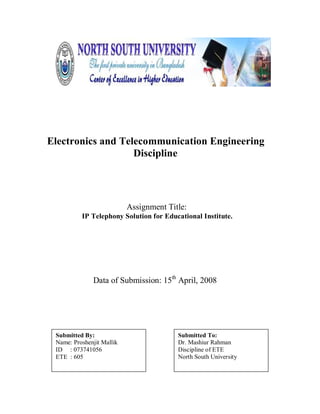Electronics and Telecommunication Engineering
                   Discipline




                           Assignment Title:
          IP Telephony Solution for Educational Institute.




              Data of Submission: 15th April, 2008




 Submitted By:                           Submitted To:
 Name: Proshenjit Mallik                 Dr. Mashiur Rahman
 ID : 073741056                          Discipline of ETE
 ETE : 605                               North South University
 
