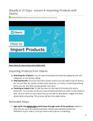 Shopify in 21 Days - Lesson 8: Importing Products with
Oberlo
proshopifystores.com/p/shopify-in-21-days-importing-products.html
Watch Video At: https://youtu.be/LYMp9LhQEVc
Importing Products from Oberlo
Searching for Products. You can search by keyword, browse by categories and sub-
categories, or sort by best selling.
Filtering Results. Once you have done a basic search you may need to pare it down a
bit. You can filter by number of items sold, sale price, or country. If searching clothing
items, you can also filter by style, gender, and more.
Creating an Import List. To add a product to the import list simply click and to
import list. You can also use this as a way to bookmark items you wish to come back to
later. Once an item is in you import list you can edit it's description, images and other
details before importing. This process will be in the video below.
Actionable Steps
1. Sign up for the Oberlo App and browse through some of the products. Oberlo is
free to try for up to 50 imported products. Oberlo automatically handles the
fulfillment of your orders, so all you have to worry about is marketing.
1/3
 
